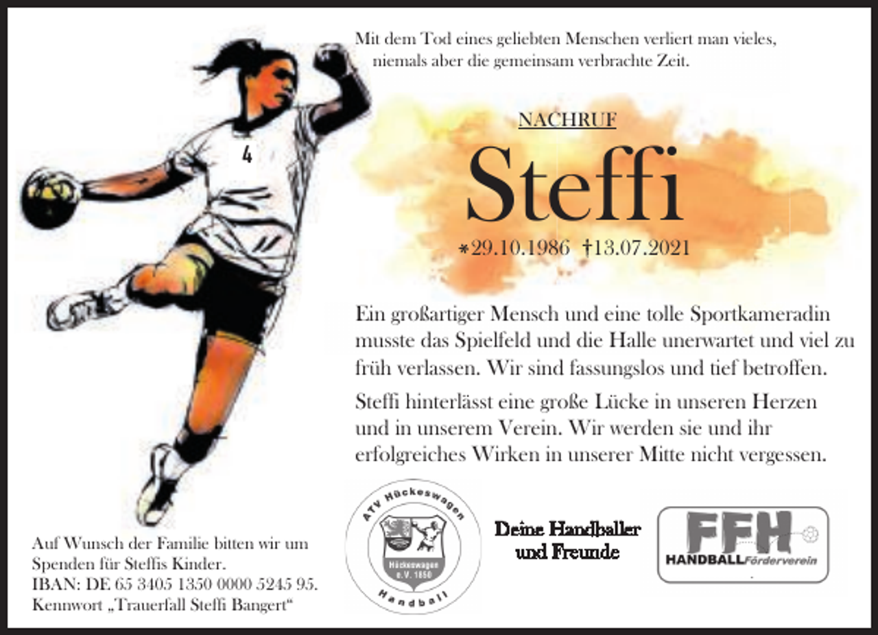 <p>Mit dem Tod eines geliebten Menschen verliert man vieles,<br />niemals aber die gemeinsam verbrachte Zeit.</p><p>NACHRUF</p><p>4</p><p>Steffi<br />29.10.1986</p><p>13.07.2021</p><p>Ein großartiger Mensch und eine tolle Sportkameradin<br />musste das Spielfeld und die Halle unerwartet und viel zu<br />früh verlassen. Wir sind fassungslos und tief betroffen.<br />Steffi hinterlässt eine große Lücke in unseren Herzen<br />und in unserem Verein. Wir werden sie und ihr<br />erfolgreiches Wirken in unserer Mitte nicht vergessen.</p><p>Auf Wunsch der Familie bitten wir um<br />Spenden für Steffis Kinder.<br />IBAN: DE 65 3405 135000 5245 95.<br />Kennwort „Trauerfall Steffi Bangert“</p><p>Deine Handballer<br />und Freunde</p>