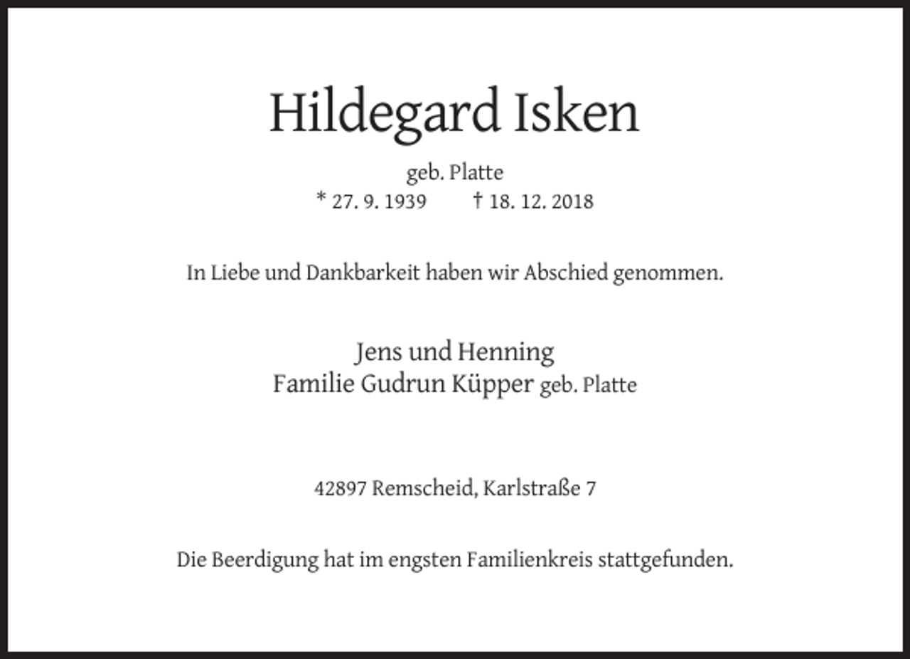 <p>Hildegard Isken<br />geb. Platte<br />* 27. 9. 1939<br />† 18. 12. 2018</p><p>In Liebe und Dankbarkeit haben wir Abschied genommen.</p><p>Jens und Henning<br />Familie Gudrun Küpper geb. Platte</p><p>42897 Remscheid, Karlstraße 7</p><p>Die Beerdigung hat im engsten Familienkreis stattgefunden.</p>