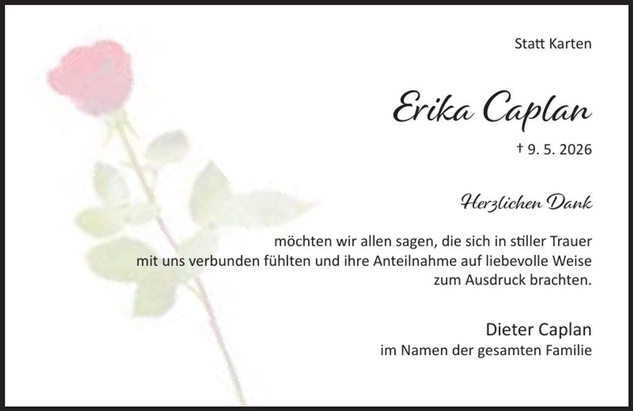 <p>Sta Karten</p><p>Erika Caplan<br />† 9. 5. 2026</p><p>Herzlichen Dank<br />möchten wir allen sagen, die sich in s ller Trauer<br />mit uns verbunden fühlten und ihre Anteilnahme auf liebevolle Weise<br />zum Ausdruck brachten.</p><p>Dieter Caplan</p><p>im Namen der gesamten Familie</p>