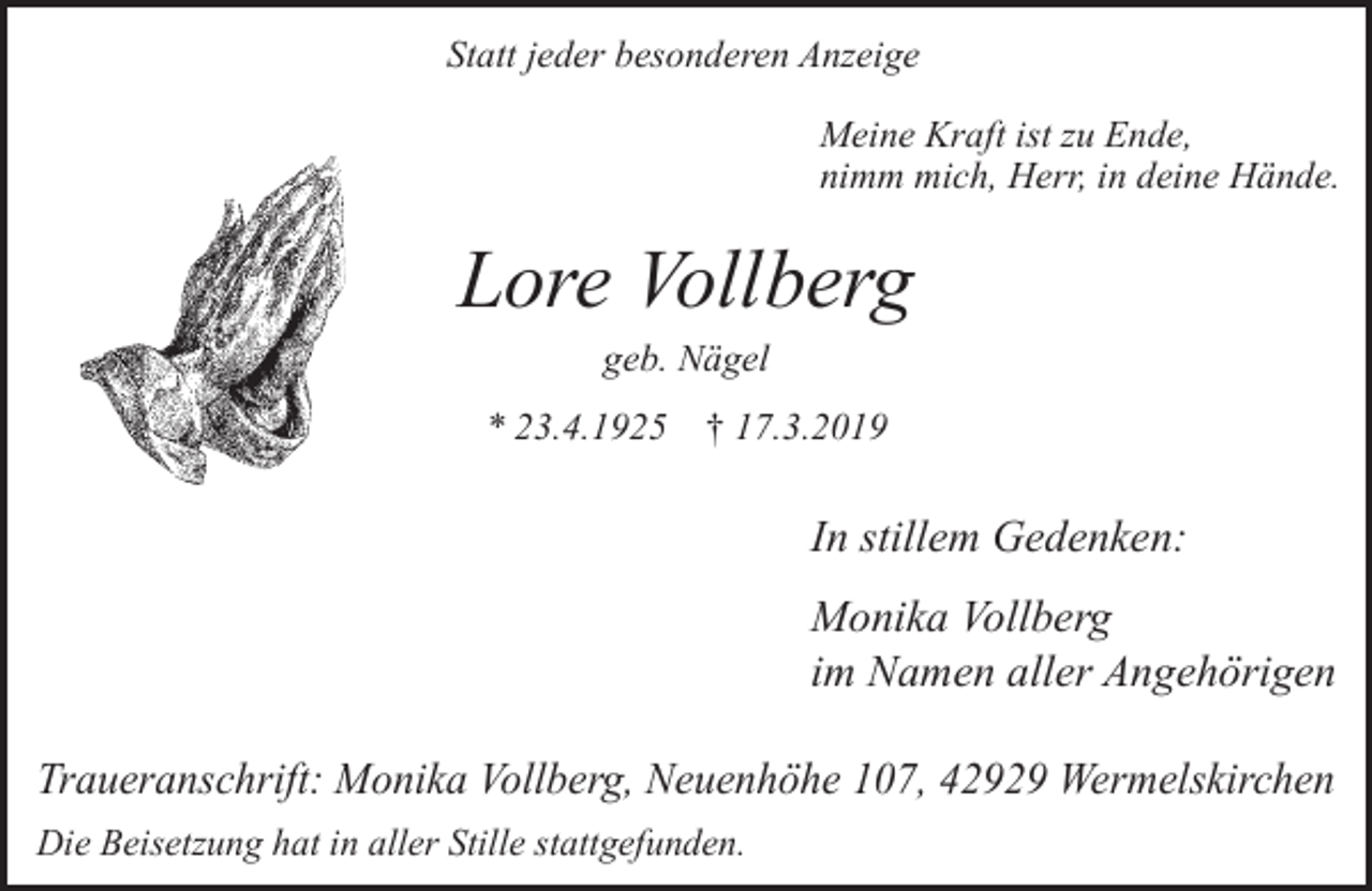 <p>Statt jeder besonderen Anzeige<br />Meine Kraft ist zu Ende,<br />nimm mich, Herr, in deine Hände.</p><p>Lore Vollberg<br />geb. Nägel</p><p>* 23.4.1925</p><p>† 17.3.2019</p><p>In stillem Gedenken:<br />Monika Vollberg<br />im Namen aller Angehörigen<br />Traueranschrift: Monika Vollberg, Neuenhöhe 107, 42929 Wermelskirchen<br />Die Beisetzung hat in aller Stille stattgefunden.</p>