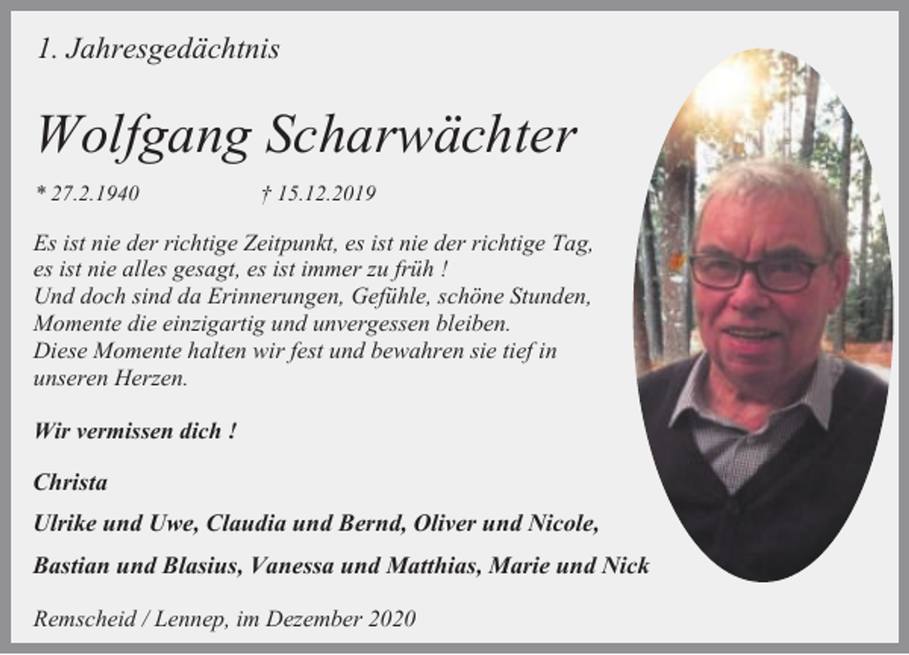 <p>1. Jahresgedächtnis</p><p>Wolfgang Scharwächter<br />* 27.2.1940</p><p>† 15.12.2019</p><p>Es ist nie der richtige Zeitpunkt, es ist nie der richtige Tag,<br />es ist nie alles gesagt, es ist immer zu früh !<br />Und doch sind da Erinnerungen, Gefühle, schöne Stunden,<br />Momente die einzigartig und unvergessen bleiben.<br />Diese Momente halten wir fest und bewahren sie tief in<br />unseren Herzen.<br />Wir vermissen dich !</p><p>Christa<br />Ulrike und Uwe, Claudia und Bernd, Oliver und Nicole,<br />Bastian und Blasius, Vanessa und Matthias, Marie und Nick<br />Remscheid / Lennep, im Dezember 2020</p>