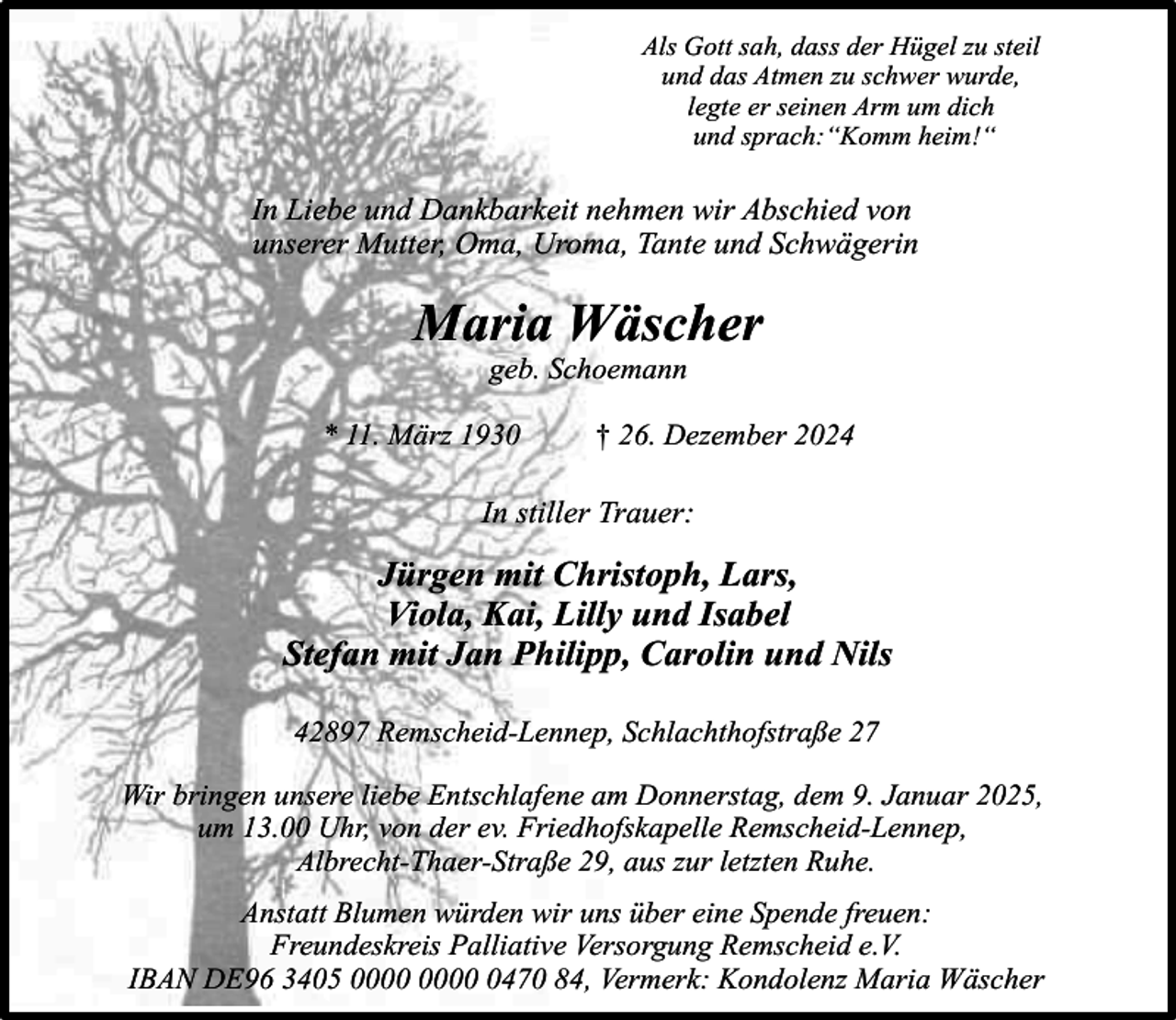 <p>Als Gott sah, dass der Hügel zu steil<br />und das Atmen zu schwer wurde,<br />legte er seinen Arm um dich<br />und sprach:“Komm heim!“</p><p>In Liebe und Dankbarkeit nehmen wir Abschied von<br />unserer Mutter, Oma, Uroma, Tante und Schwägerin</p><p>Maria Wäscher<br />geb. Schoemann</p><p>* 11. März 1930</p><p>† 26. Dezember 2024</p><p>In stiller Trauer:</p><p>Jürgen mit Christoph, Lars,<br />Viola, Kai, Lilly und Isabel<br />Stefan mit Jan Philipp, Carolin und Nils<br />42897 Remscheid-Lennep, Schlachthofstraße 27<br />Wir bringen unsere liebe Entschlafene am Donnerstag, dem 9. Januar 2025,<br />um 13.00 Uhr, von der ev. Friedhofskapelle Remscheid-Lennep,<br />Albrecht-Thaer-Straße 29, aus zur letzten Ruhe.<br />Anstatt Blumen würden wir uns über eine Spende freuen:<br />Freundeskreis Palliative Versorgung Remscheid e.V.<br />IBAN DE96 3405 0470 84, Vermerk: Kondolenz Maria Wäscher</p>
