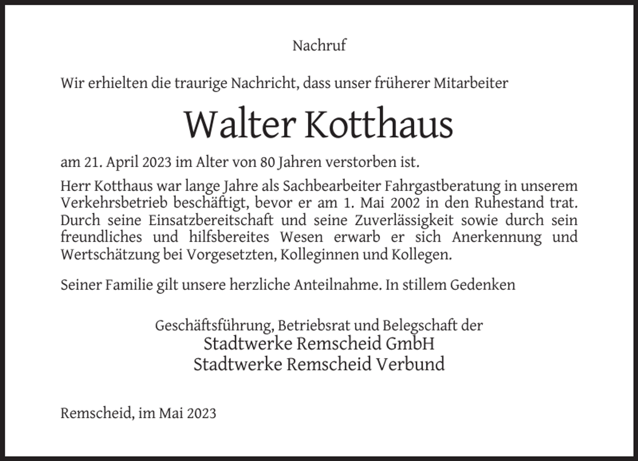 <p>Nachruf<br />Wir erhielten die traurige Nachricht, dass unser früherer Mitarbeiter</p><p>Walter Kotthaus<br />am 21. April 2023 im Alter von 80 Jahren verstorben ist.<br />Herr Kotthaus war lange Jahre als Sachbearbeiter Fahrgastberatung in unserem<br />Verkehrsbetrieb beschäftigt, bevor er am 1. Mai 2002 in den Ruhestand trat.<br />Durch seine Einsatzbereitschaft und seine Zuverlässigkeit sowie durch sein<br />freundliches und hilfsbereites Wesen erwarb er sich Anerkennung und<br />Wertschätzung bei Vorgesetzten, Kolleginnen und Kollegen.<br />Seiner Familie gilt unsere herzliche Anteilnahme. In stillem Gedenken<br />Geschäftsführung, Betriebsrat und Belegschaft der</p><p>Stadtwerke Remscheid GmbH<br />Stadtwerke Remscheid Verbund<br />Remscheid, im Mai 2023</p>