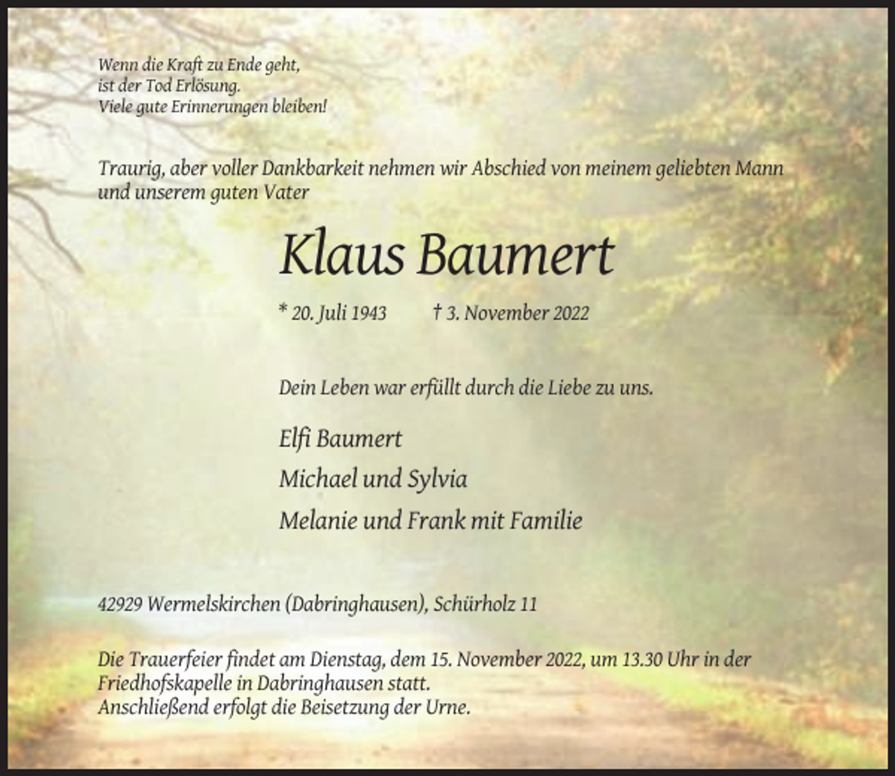 <p>Wenn die Kraft zu Ende geht,<br />ist der Tod Erlösung.<br />Viele gute Erinnerungen bleiben!</p><p>Traurig, aber voller Dankbarkeit nehmen wir Abschied von meinem geliebten Mann<br />und unserem guten Vater</p><p>Klaus Baumert<br />* 20. Juli 1943</p><p>† 3. November 2022</p><p>Dein Leben war erfüllt durch die Liebe zu uns.</p><p>Elfi Baumert<br />Michael und Sylvia<br />Melanie und Frank mit Familie</p><p>42929 Wermelskirchen (Dabringhausen), Schürholz 11<br />Die Trauerfeier findet am Dienstag, dem 15. November 2022, um 13.30 Uhr in der<br />Friedhofskapelle in Dabringhausen statt.<br />Anschließend erfolgt die Beisetzung der Urne.</p>