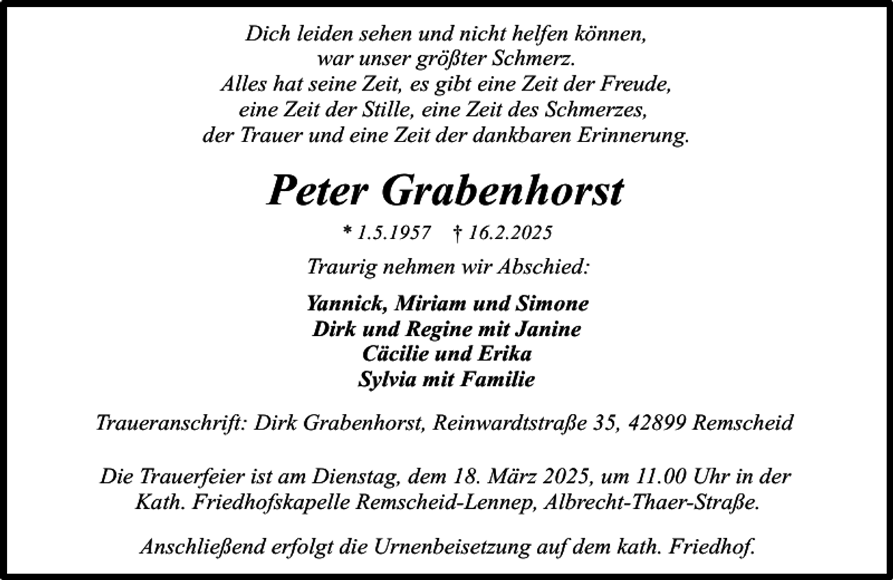 <p>Dich leiden sehen und nicht helfen können,<br />war unser größter Schmerz.<br />Alles hat seine Zeit, es gibt eine Zeit der Freude,<br />eine Zeit der Stille, eine Zeit des Schmerzes,<br />der Trauer und eine Zeit der dankbaren Erinnerung.</p><p>Peter Grabenhorst<br />* 1.5.1957</p><p>† 16.2.2025</p><p>Traurig nehmen wir Abschied:<br />Yannick, Miriam und Simone<br />Dirk und Regine mit Janine<br />Cäcilie und Erika<br />Sylvia mit Familie<br />Traueranschrift: Dirk Grabenhorst, Reinwardtstraße 35, 42899 Remscheid<br />Die Trauerfeier ist am Dienstag, dem 18. März 2025, um 11.00 Uhr in der<br />Kath. Friedhofskapelle Remscheid-Lennep, Albrecht-Thaer-Straße.<br />Anschließend erfolgt die Urnenbeisetzung auf dem kath. Friedhof.</p>