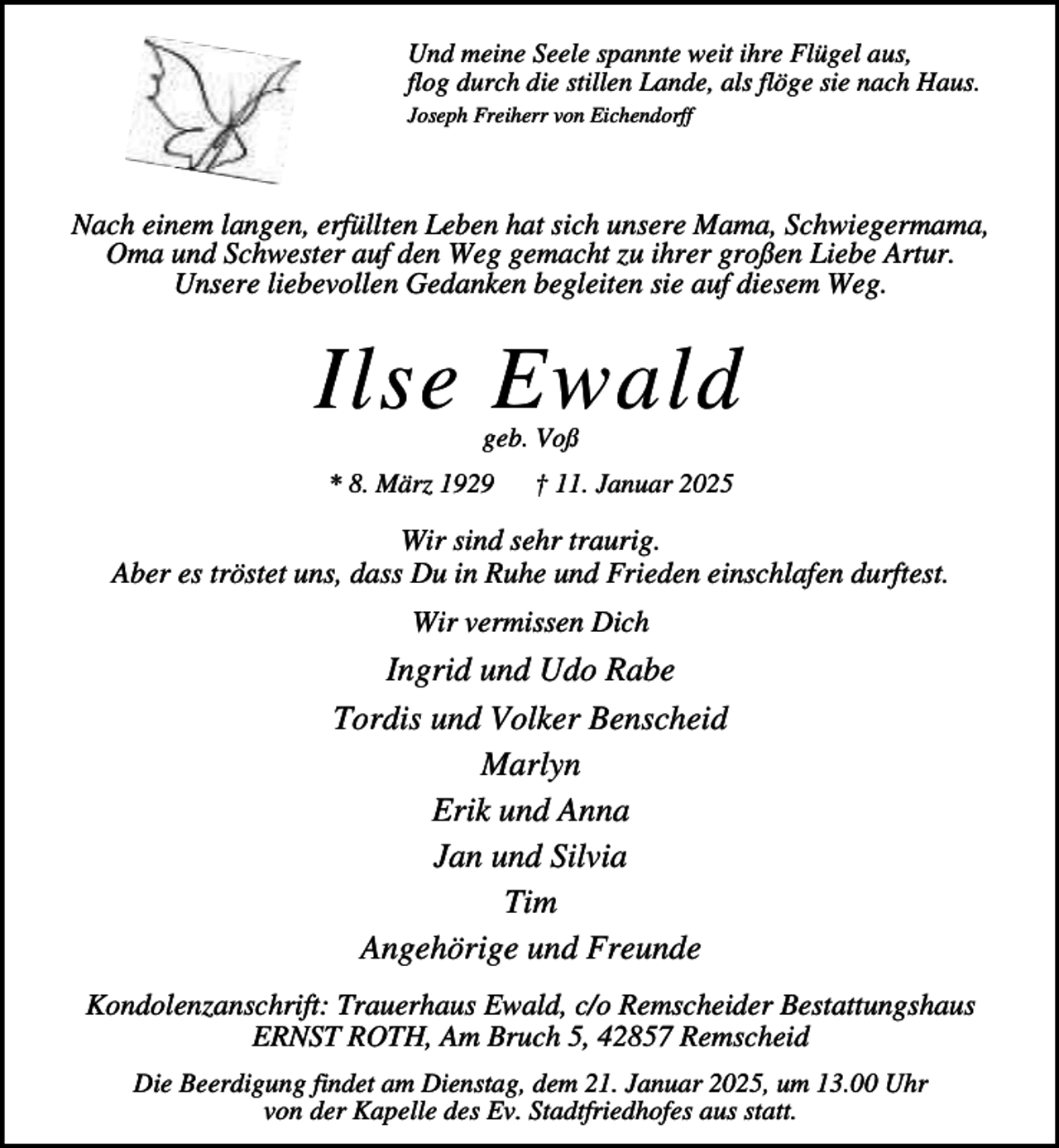 <p>Und meine Seele spannte weit ihre Flügel aus,<br />flog durch die stillen Lande, als flöge sie nach Haus.<br />Joseph Freiherr von Eichendorff</p><p>Nach einem langen, erfüllten Leben hat sich unsere Mama, Schwiegermama,<br />Oma und Schwester auf den Weg gemacht zu ihrer großen Liebe Artur.<br />Unsere liebevollen Gedanken begleiten sie auf diesem Weg.</p><p>Ilse Ewald<br />geb. Voß</p><p>* 8. März 1929</p><p>† 11. Januar 2025</p><p>Wir sind sehr traurig.<br />Aber es tröstet uns, dass Du in Ruhe und Frieden einschlafen durftest.<br />Wir vermissen Dich</p><p>Ingrid und Udo Rabe<br />Tordis und Volker Benscheid<br />Marlyn<br />Erik und Anna<br />Jan und Silvia<br />Tim<br />Angehörige und Freunde<br />Kondolenzanschrift: Trauerhaus Ewald, c/o Remscheider Bestattungshaus<br />ERNST ROTH, Am Bruch 5, 42857 Remscheid<br />Die Beerdigung findet am Dienstag, dem 21. Januar 2025, um 13.00 Uhr<br />von der Kapelle des Ev. Stadtfriedhofes aus statt.</p>