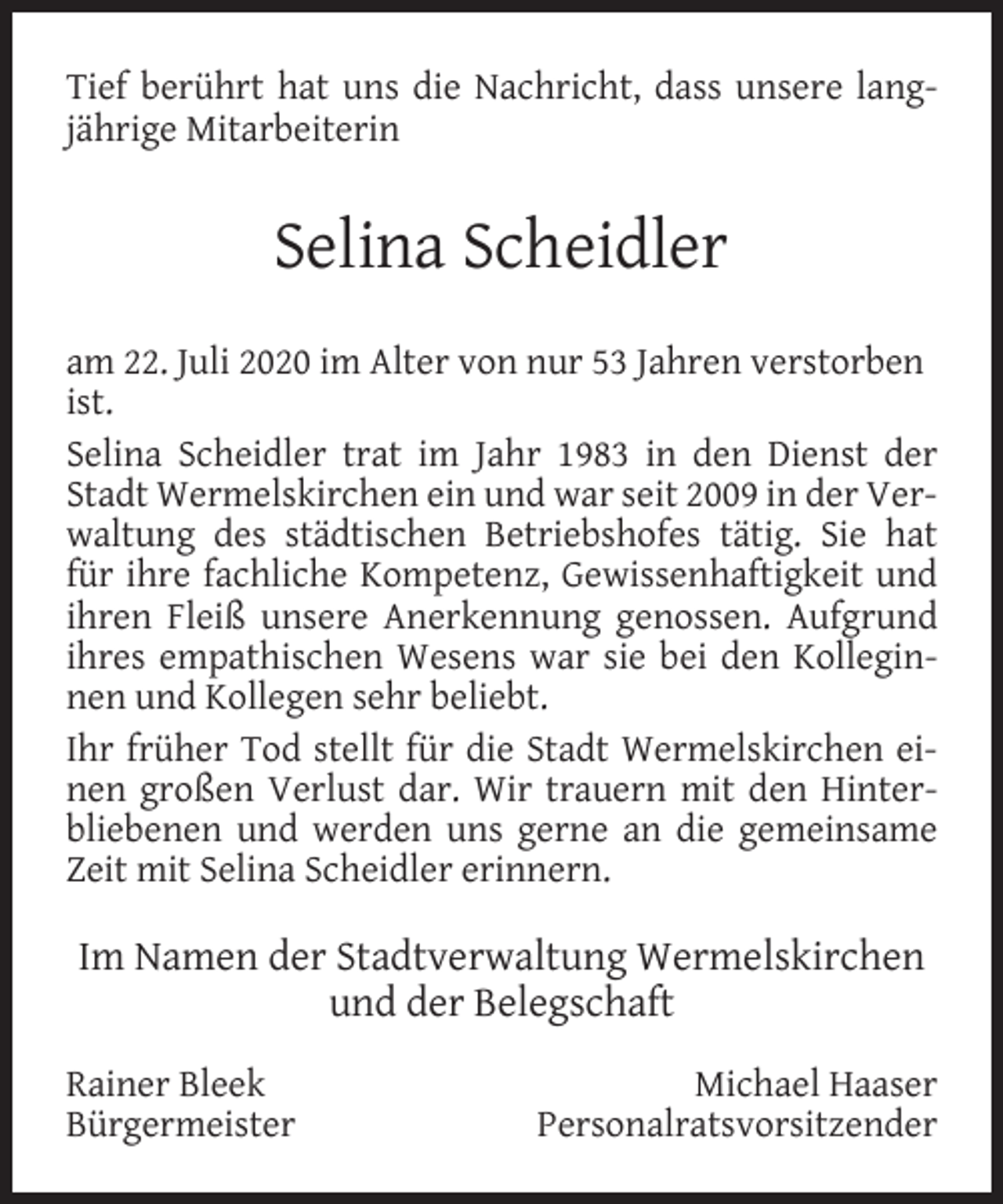 <p>Tief berührt hat uns die Nachricht, dass unsere langjährige Mitarbeiterin</p><p>Selina Scheidler<br />am 22. Juli 2020 im Alter von nur 53 Jahren verstorben<br />ist.<br />Selina Scheidler trat im Jahr 1983 in den Dienst der<br />Stadt Wermelskirchen ein und war seit 2009 in der Verwaltung des städtischen Betriebshofes tätig. Sie hat<br />für ihre fachliche Kompetenz, Gewissenhaftigkeit und<br />ihren Fleiß unsere Anerkennung genossen. Aufgrund<br />ihres empathischen Wesens war sie bei den Kolleginnen und Kollegen sehr beliebt.<br />Ihr früher Tod stellt für die Stadt Wermelskirchen einen großen Verlust dar. Wir trauern mit den Hinterbliebenen und werden uns gerne an die gemeinsame<br />Zeit mit Selina Scheidler erinnern.</p><p>Im Namen der Stadtverwaltung Wermelskirchen<br />und der Belegschaft<br />Rainer Bleek<br />Bürgermeister</p><p>Michael Haaser<br />Personalratsvorsitzender</p>