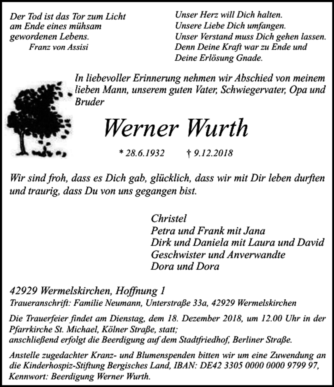 <p>Unser Herz will Dich halten.<br />Unsere Liebe Dich umfangen.<br />Unser Verstand muss Dich gehen lassen.<br />Denn Deine Kraft war zu Ende und<br />Deine Erlösung Gnade.</p><p>Der Tod ist das Tor zum Licht<br />am Ende eines mühsam<br />gewordenen Lebens.<br />Franz von Assisi</p><p>In liebevoller Erinnerung nehmen wir Abschied von meinem<br />lieben Mann, unserem guten Vater, Schwiegervater, Opa und<br />Bruder</p><p>Werner Wurth<br />* 28.6.1932</p><p>† 9.12.2018</p><p>Wir sind froh, dass es Dich gab, glücklich, dass wir mit Dir leben durften<br />und traurig, dass Du von uns gegangen bist.<br />Christel<br />Petra und Frank mit Jana<br />Dirk und Daniela mit Laura und David<br />Geschwister und Anverwandte<br />Dora und Dora<br />42929 Wermelskirchen, Hoffnung 1</p><p>Traueranschrift: Familie Neumann, Unterstraße 33a, 42929 Wermelskirchen<br />Die Trauerfeier findet am Dienstag, dem 18. Dezember 2018, um 12.00 Uhr in der<br />Pfarrkirche St. Michael, Kölner Straße, statt;<br />anschließend erfolgt die Beerdigung auf dem Stadtfriedhof, Berliner Straße.<br />Anstelle zugedachter Kranz- und Blumenspenden bitten wir um eine Zuwendung an<br />die Kinderhospiz-Stiftung Bergisches Land, IBAN: DE42 3305 9797,<br />Kennwort: Beerdigung Werner Wurth.</p>
