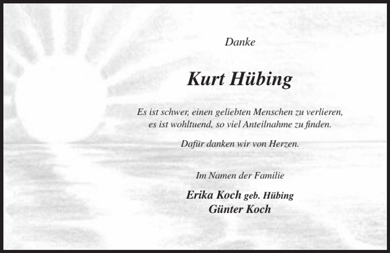 <p>Danke</p><p>Kurt Hübing<br />Es ist schwer, einen geliebten Menschen zu verlieren,<br />es ist wohltuend, so viel Anteilnahme zu finden.<br />Dafür danken wir von Herzen.<br />Im Namen der Familie</p><p>Erika Koch geb. Hübing<br />Günter Koch</p>