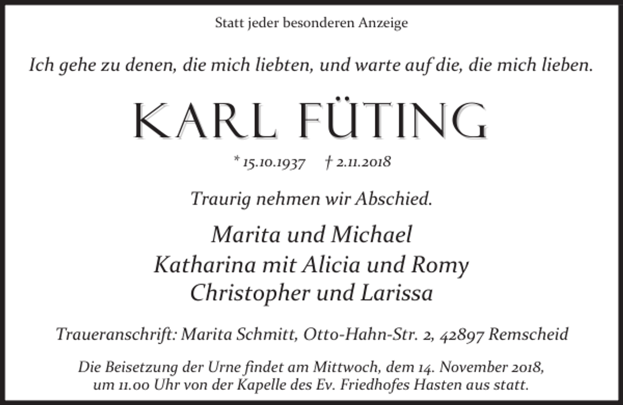 <p>Statt jeder besonderen Anzeige</p><p>Ich gehe zu denen, die mich liebten, und warte auf die, die mich lieben.</p><p>Karl Füting<br />* 15.10.1937</p><p>† 2.11.2018</p><p>Traurig nehmen wir Abschied.</p><p>Marita und Michael<br />Katharina mit Alicia und Romy<br />Christopher und Larissa<br />Traueranschrift: Marita Schmitt, Otto-Hahn-Str. 2, 42897 Remscheid<br />Die Beisetzung der Urne findet am Mittwoch, dem 14. November 2018,<br />um 11.00 Uhr von der Kapelle des Ev. Friedhofes Hasten aus statt.</p>
