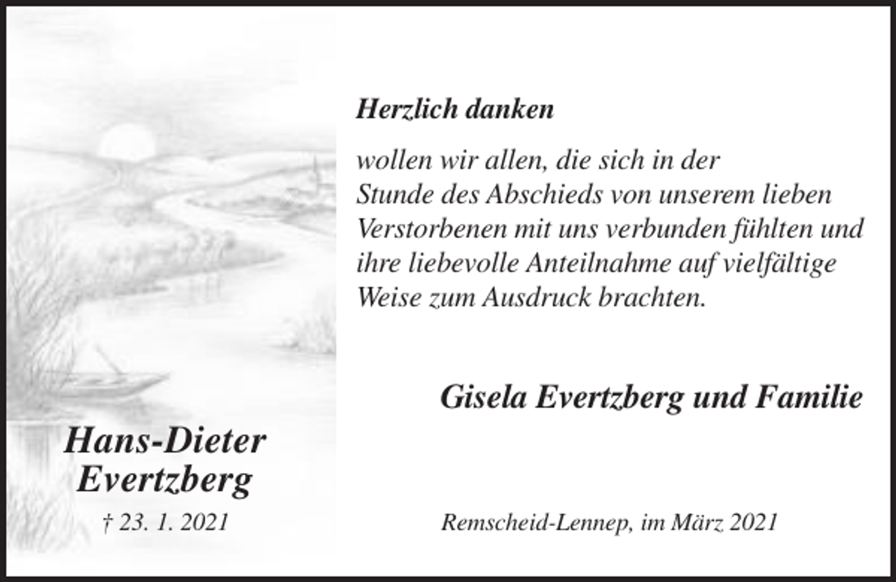 <p>Herzlich danken<br />wollen wir allen, die sich in der<br />Stunde des Abschieds von unserem lieben<br />Verstorbenen mit uns verbunden fühlten und<br />ihre liebevolle Anteilnahme auf vielfältige<br />Weise zum Ausdruck brachten.</p><p>Gisela Evertzberg und Familie</p><p>Hans-Dieter<br />Evertzberg<br />† 23. 1. 2021</p><p>Remscheid-Lennep, im März 2021</p>