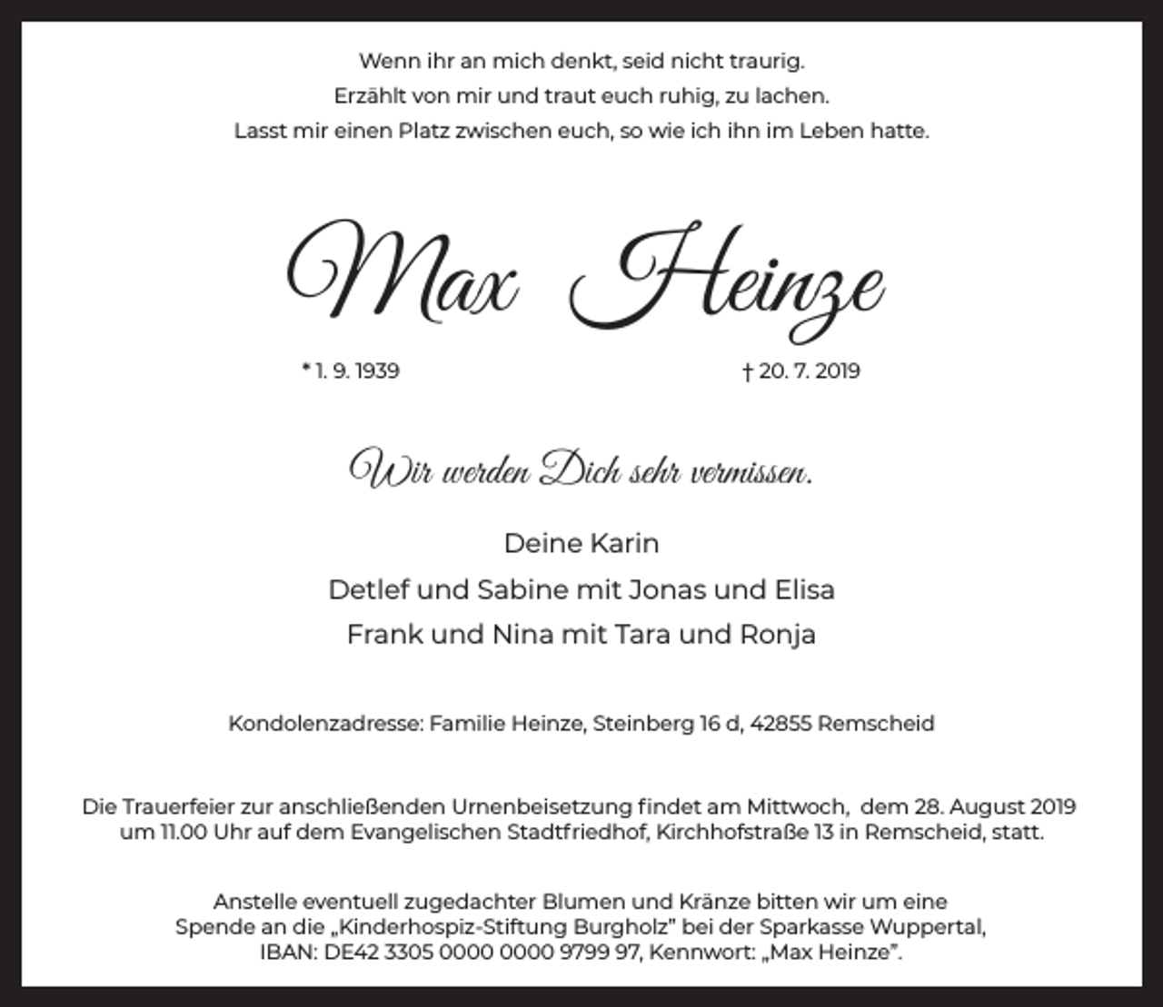 <p>Wenn ihr an mich denkt, seid nicht traurig.<br />Erzählt von mir und traut euch ruhig, zu lachen.<br />Lasst mir einen Platz zwischen euch, so wie ich ihn im Leben hatte.</p><p>Max Heinze<br />* 1. 9. 1939</p><p>† 20. 7. 2019</p><p>Wir werden Dich sehr vermissen.<br />Deine Karin<br />Detlef und Sabine mit Jonas und Elisa<br />Frank und Nina mit Tara und Ronja<br />Kondolenzadresse: Familie Heinze, Steinberg 16 d, 42855 Remscheid</p><p>Die Trauerfeier zur anschließenden Urnenbeisetzung ﬁndet am Mittwoch, dem 28. August 2019<br />um 11.00 Uhr auf dem Evangelischen Stadtfriedhof, Kirchhofstraße 13 in Remscheid, statt.<br />Anstelle eventuell zugedachter Blumen und Kränze bitten wir um eine<br />Spende an die „Kinderhospiz-Stiftung Burgholz” bei der Sparkasse Wuppertal,<br />IBAN: DE42 3305 9797, Kennwort: „Max Heinze”.</p>