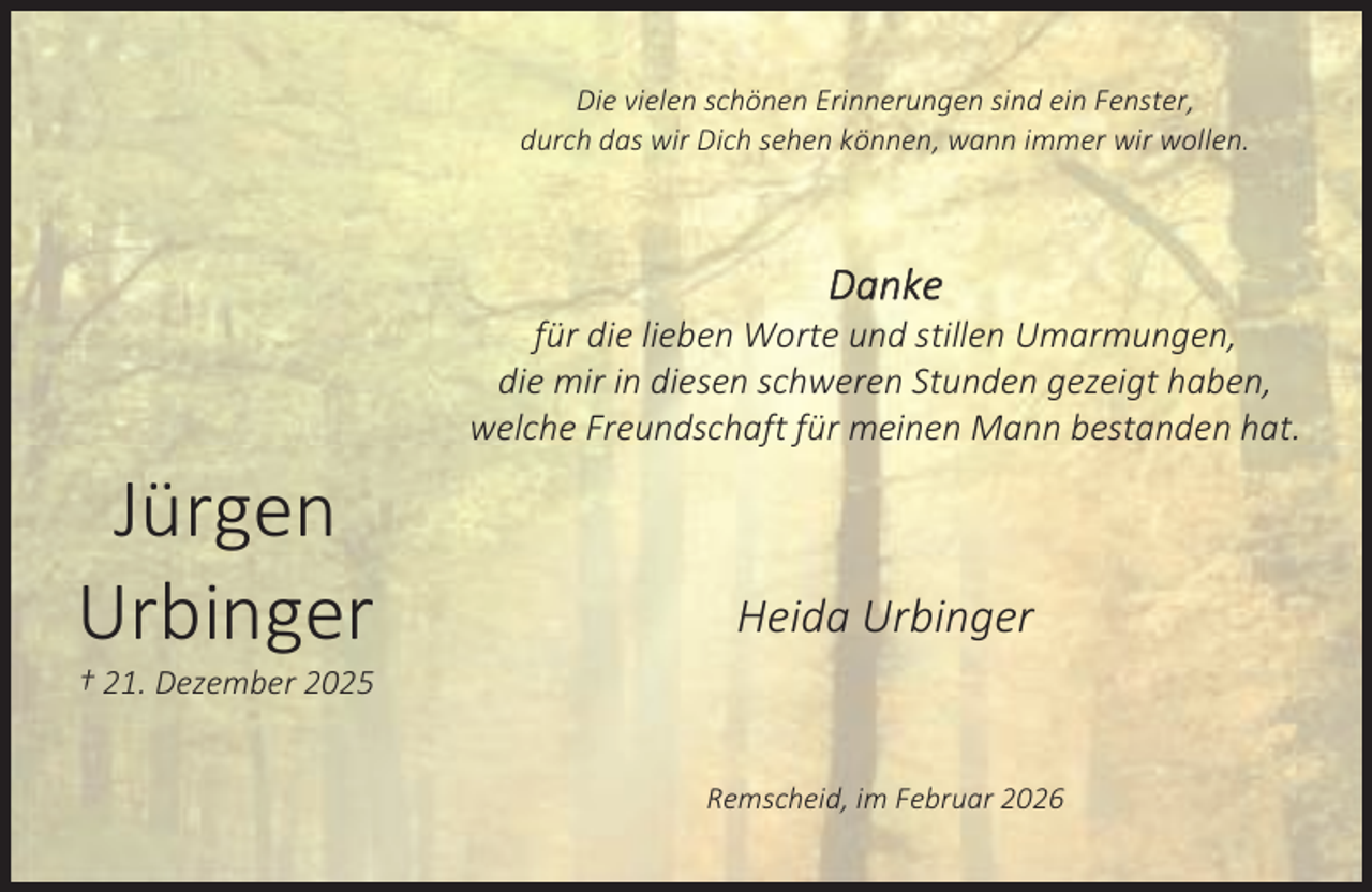 <p>Die vielen schönen Erinnerungen sind ein Fenster,<br />durch das wir Dich sehen können, wann immer wir wollen.</p><p>D ank e</p><p>für die lieben Worte und stillen Umarmungen,<br />die mir in diesen schweren Stunden gezeigt haben,<br />welche Freundschaft für meinen Mann bestanden hat.</p><p>Jürgen<br />Urbinger</p><p>Heida Urbinger</p><p>† 21. Dezember 2025</p><p>Remscheid, im Februar 2026</p>