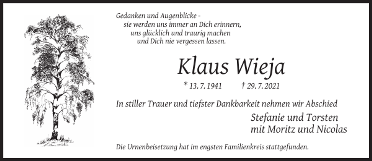 <p>Gedanken und Augenblicke sie werden uns immer an Dich erinnern,<br />uns glücklich und traurig machen<br />und Dich nie vergessen lassen.</p><p>Klaus Wieja<br />* 13. 7. 1941</p><p>† 29. 7. 2021</p><p>In stiller Trauer und tiefster Dankbarkeit nehmen wir Abschied</p><p>Stefanie und Torsten<br />mit Moritz und Nicolas<br />Die Urnenbeisetzung hat im engsten Familienkreis stattgefunden.</p>