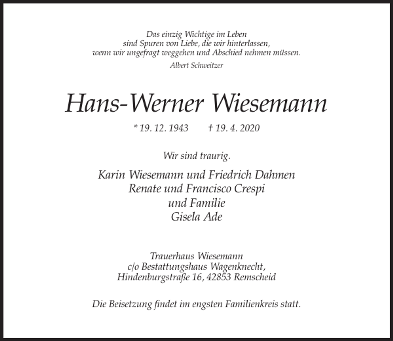 <p>Das einzig Wichtige im Leben<br />sind Spuren von Liebe, die wir hinterlassen,<br />wenn wir ungefragt weggehen und Abschied nehmen müssen.<br />Albert Schweitzer</p><p>Hans-Werner Wiesemann<br />* 19. 12. 1943</p><p>† 19. 4. 2020</p><p>Wir sind traurig.</p><p>Karin Wiesemann und Friedrich Dahmen<br />Renate und Francisco Crespi<br />und Familie<br />Gisela Ade<br />Trauerhaus Wiesemann<br />c/o Bestattungshaus Wagenknecht,<br />Hindenburgstraße 16, 42853 Remscheid<br />Die Beisetzung findet im engsten Familienkreis statt.</p>