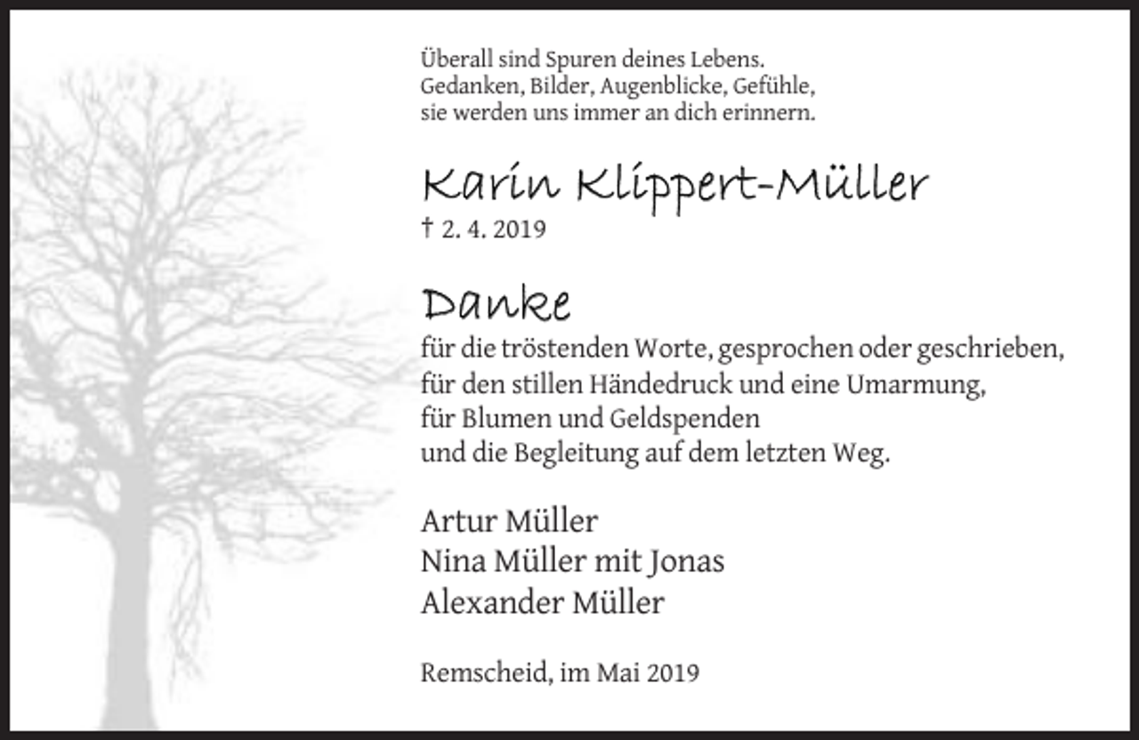 <p>Überall sind Spuren deines Lebens.<br />Gedanken, Bilder, Augenblicke, Gefühle,<br />sie werden uns immer an dich erinnern.</p><p>Karin Klippert-Müller<br />† 2. 4. 2019</p><p>Danke<br />für die tröstenden Worte, gesprochen oder geschrieben,<br />für den stillen Händedruck und eine Umarmung,<br />für Blumen und Geldspenden<br />und die Begleitung auf dem letzten Weg.</p><p>Artur Müller<br />Nina Müller mit Jonas<br />Alexander Müller<br />Remscheid, im Mai 2019</p>