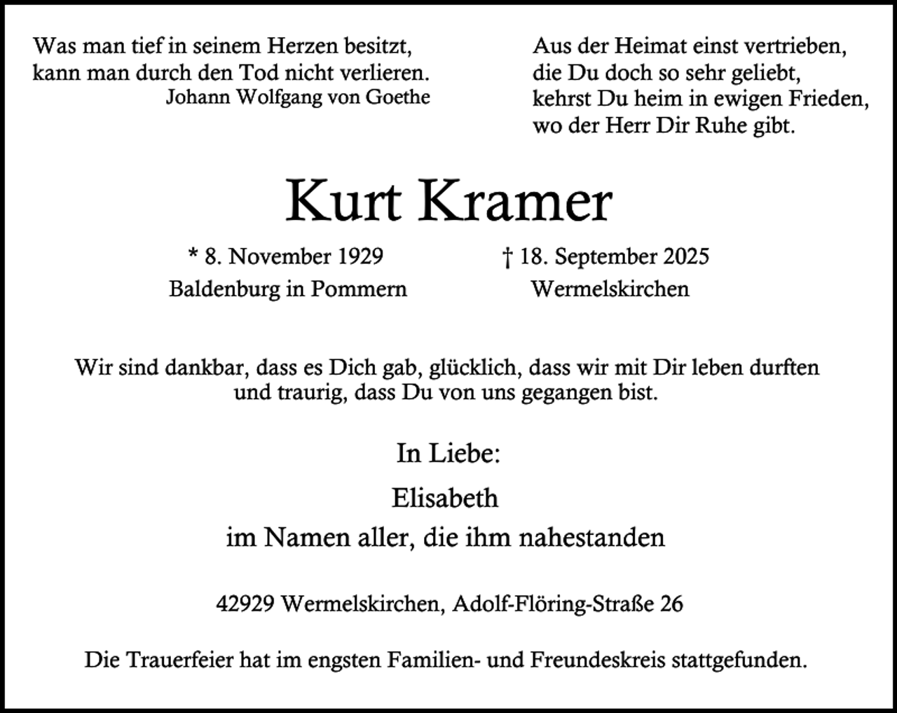 <p>Was man tief in seinem Herzen besitzt,<br />kann man durch den Tod nicht verlieren.<br />Johann Wolfgang von Goethe</p><p>Aus der Heimat einst vertrieben,<br />die Du doch so sehr geliebt,<br />kehrst Du heim in ewigen Frieden,<br />wo der Herr Dir Ruhe gibt.</p><p>Kurt Kramer<br />* 8. November 1929<br />Baldenburg in Pommern</p><p>† 18. September 2025<br />Wermelskirchen</p><p>Wir sind dankbar, dass es Dich gab, glücklich, dass wir mit Dir leben durften<br />und traurig, dass Du von uns gegangen bist.</p><p>In Liebe:<br />Elisabeth<br />im Namen aller, die ihm nahestanden<br />42929 Wermelskirchen, Adolf-Flöring-Straße 26<br />Die Trauerfeier hat im engsten Familien- und Freundeskreis stattgefunden.</p>
