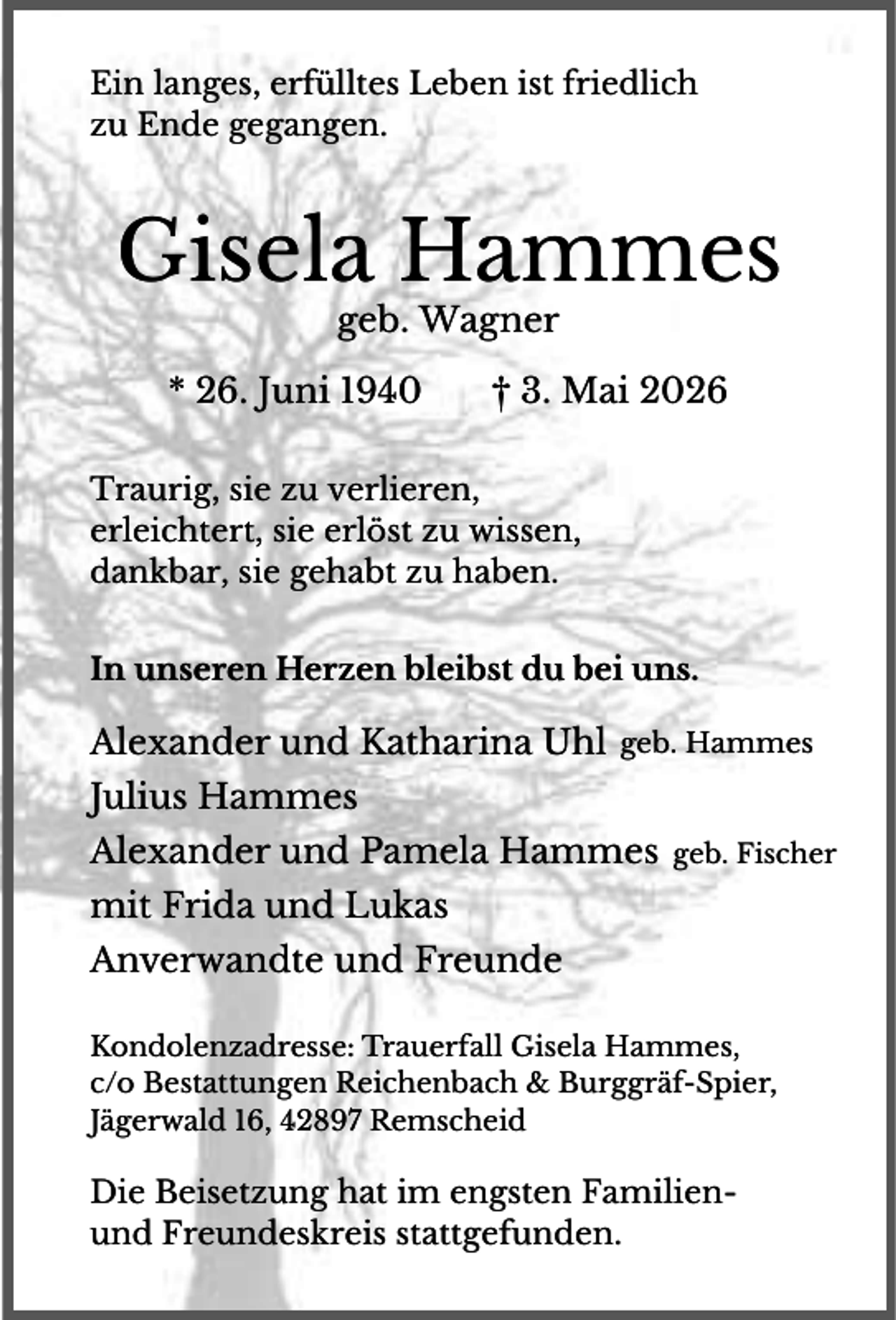 <p>Ein langes, erfülltes Leben ist friedlich<br />zu Ende gegangen.</p><p>Gisela Hammes<br />geb. Wagner</p><p>* 26. Juni 1940</p><p>† 3. Mai 2026</p><p>Traurig, sie zu verlieren,<br />erleichtert, sie erlöst zu wissen,<br />dankbar, sie gehabt zu haben.</p><p>In unseren Herzen bleibst du bei uns.</p><p>Alexander und Katharina Uhl geb. Hammes<br />Julius Hammes<br />Alexander und Pamela Hammes</p><p>geb. Fischer</p><p>mit Frida und Lukas<br />Anverwandte und Freunde<br />Kondolenzadresse: Trauerfall Gisela Hammes,<br />c/o Bestattungen Reichenbach &amp; Burggräf-Spier,<br />Jägerwald 16, 42897 Remscheid</p><p>Die Beisetzung hat im engsten Familienund Freundeskreis stattgefunden.</p>