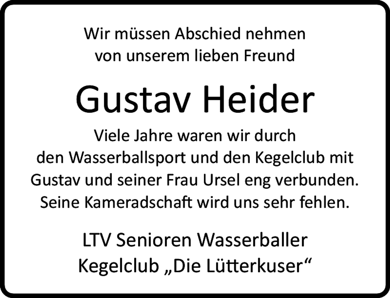 <p>Wir müssen Abschied nehmen<br />von unserem lieben Freund</p><p>Gustav Heider</p><p>Viele Jahre waren wir durch<br />den Wasserballsport und den Kegelclub mit<br />Gustav und seiner Frau Ursel eng verbunden.<br />Seine Kameradschaft wird uns sehr fehlen.</p><p>LTV Senioren Wasserballer<br />Kegelclub „Die Lütterkuser“</p>