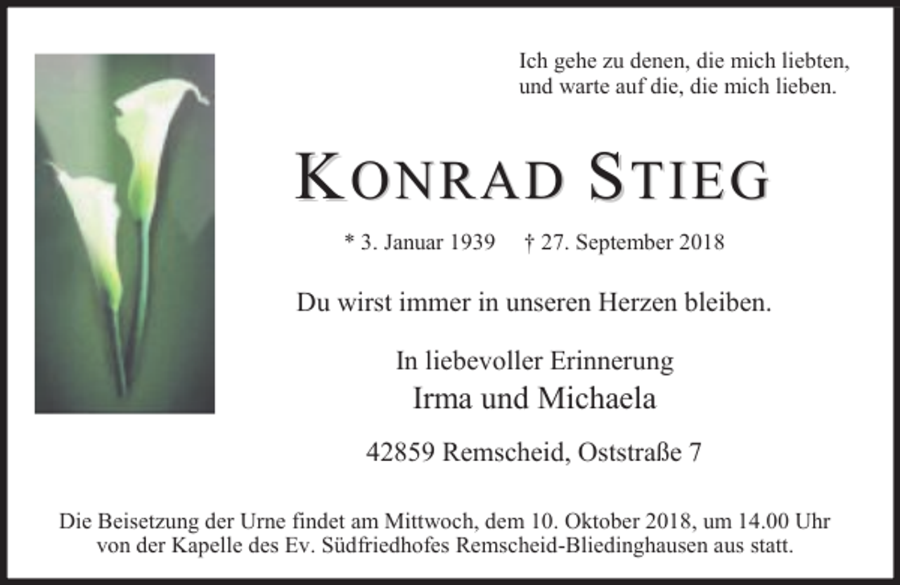 <p>Ich gehe zu denen, die mich liebten,<br />und warte auf die, die mich lieben.</p><p>KONRAD STIEG<br />* 3. Januar 1939</p><p>† 27. September 2018</p><p>Du wirst immer in unseren Herzen bleiben.<br />In liebevoller Erinnerung</p><p>Irma und Michaela</p><p>42859 Remscheid, Oststraße 7<br />Die Beisetzung der Urne findet am Mittwoch, dem 10. Oktober 2018, um 14.00 Uhr<br />von der Kapelle des Ev. Südfriedhofes Remscheid-Bliedinghausen aus statt.</p>