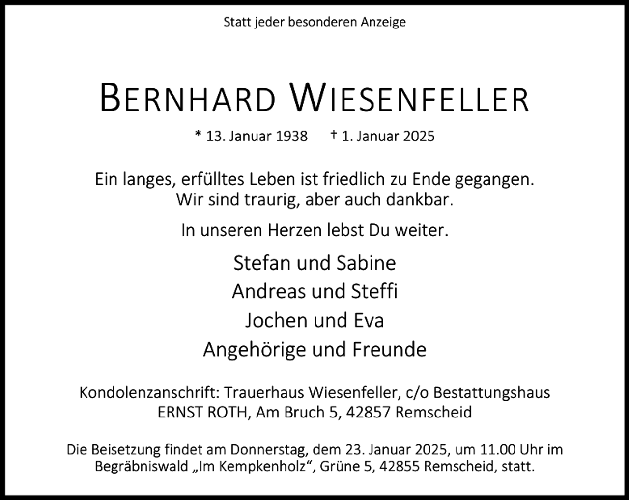 <p>Statt jeder besonderen Anzeige</p><p>B ERNHARD W IESENFELLER<br />* 13. Januar 1938</p><p>† 1. Januar 2025</p><p>Ein langes, erfülltes Leben ist friedlich zu Ende gegangen.<br />Wir sind traurig, aber auch dankbar.<br />In unseren Herzen lebst Du weiter.</p><p>Stefan und Sabine<br />Andreas und Steffi<br />Jochen und Eva<br />Angehörige und Freunde<br />Kondolenzanschrift: Trauerhaus Wiesenfeller, c/o Bestattungshaus<br />ERNST ROTH, Am Bruch 5, 42857 Remscheid<br />Die Beisetzung findet am Donnerstag, dem 23. Januar 2025, um 11.00 Uhr im<br />Begräbniswald „Im Kempkenholz“, Grüne 5, 42855 Remscheid, statt.</p>