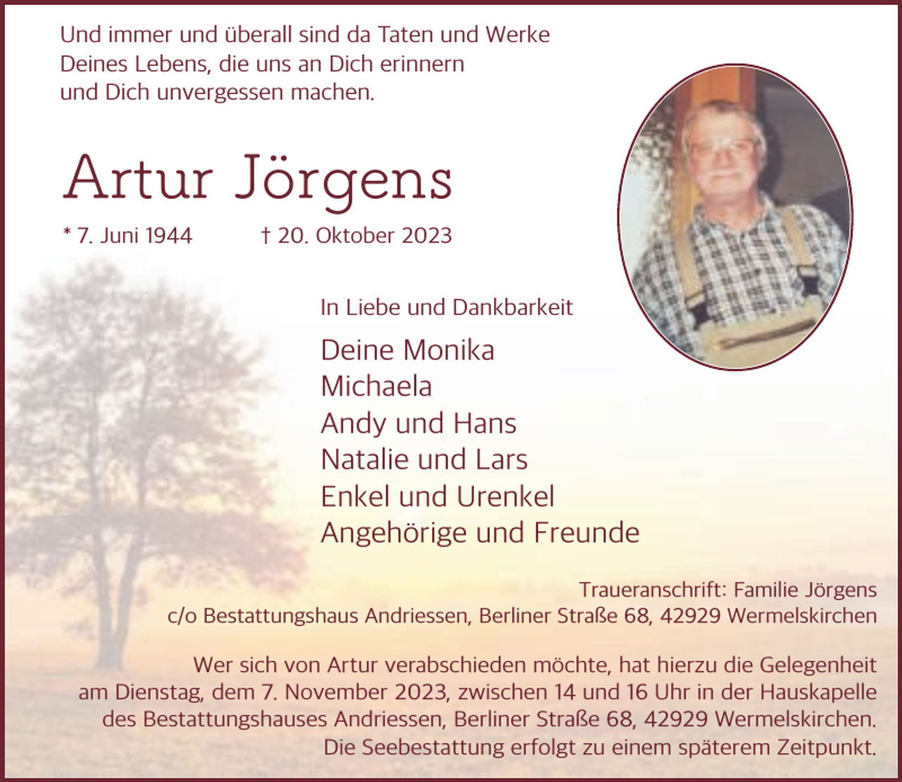 <p>Und immer und berall sind da Taten und Werke<br />Deines Lebens, die uns an Dich erinnern<br />und Dich unvergessen machen.</p><p>Artur Jörgens<br />* 7. Juni 1944</p><p>† 20. Oktober 2023</p><p>In Liebe und Dankbarkeit</p><p>Deine Monika<br />Michaela<br />Andy und Hans<br />Natalie und Lars<br />Enkel und Urenkel<br />Angeh rige und Freunde<br />Traueranschrift: Familie J rgens<br />c/o Bestattungshaus Andriessen, Berliner Straße 68, 42929 Wermelskirchen</p><p>Wer sich von Artur verabschieden m chte, hat hierzu die Gelegenheit<br />am Dienstag, dem 7. November 2023, zwischen 14 und 16 Uhr in der Hauskapelle<br />des Bestattungshauses Andriessen, Berliner Straße 68, 42929 Wermelskirchen.<br />Die Seebestattung erfolgt zu einem sp terem Zeitpunkt.</p>