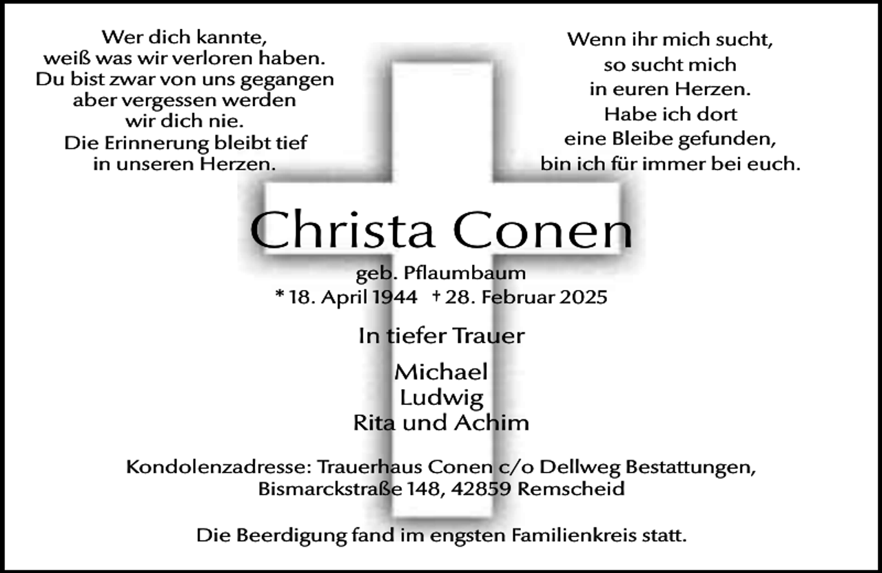 <p>Wer dich kannte,<br />weiß was wir verloren haben.<br />Du bist zwar von uns gegangen<br />aber vergessen werden<br />wir dich nie.<br />Die Erinnerung bleibt tief<br />in unseren Herzen.</p><p>Wenn ihr mich sucht,<br />so sucht mich<br />in euren Herzen.<br />Habe ich dort<br />eine Bleibe gefunden,<br />bin ich für immer bei euch.</p><p>Christa Conen<br />geb. Pflaumbaum<br />* 18. April 1944 † 28. Februar 2025</p><p>In tiefer Trauer<br />Michael<br />Ludwig<br />Rita und Achim<br />Kondolenzadresse: Trauerhaus Conen c/o Dellweg Bestattungen,<br />Bismarckstraße 148, 42859 Remscheid<br />Die Beerdigung fand im engsten Familienkreis statt.</p>