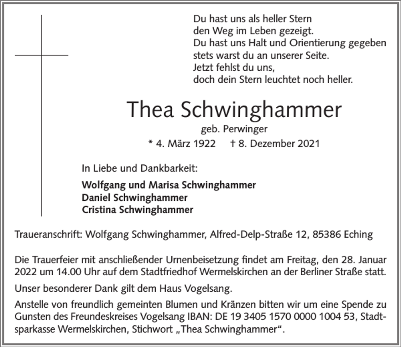 <p>Du hast uns als heller Stern<br />den Weg im Leben gezeigt.<br />Du hast uns Halt und Orientierung gegeben<br />stets warst du an unserer Seite.<br />Jetzt fehlst du uns,<br />doch dein Stern leuchtet noch heller.</p><p>Thea Schwinghammer<br />geb. Perwinger<br />* 4. März 1922 † 8. Dezember 2021</p><p>In Liebe und Dankbarkeit:<br />Wolfgang und Marisa Schwinghammer<br />Daniel Schwinghammer<br />Cristina Schwinghammer<br />Traueranschrift: Wolfgang Schwinghammer, Alfred-Delp-Straße 12, 85386 Eching<br />Die Trauerfeier mit anschließender Urnenbeisetzung ﬁndet am Freitag, den 28. Januar<br />2022 um 14.00 Uhr auf dem Stadtfriedhof Wermelskirchen an der Berliner Straße statt.<br />Unser besonderer Dank gilt dem Haus Vogelsang.<br />Anstelle von freundlich gemeinten Blumen und Kränzen bitten wir um eine Spende zu<br />Gunsten des Freundeskreises Vogelsang IBAN: DE 19 3405 157000 1004 53, Stadtsparkasse Wermelskirchen, Stichwort „Thea Schwinghammer“.</p>