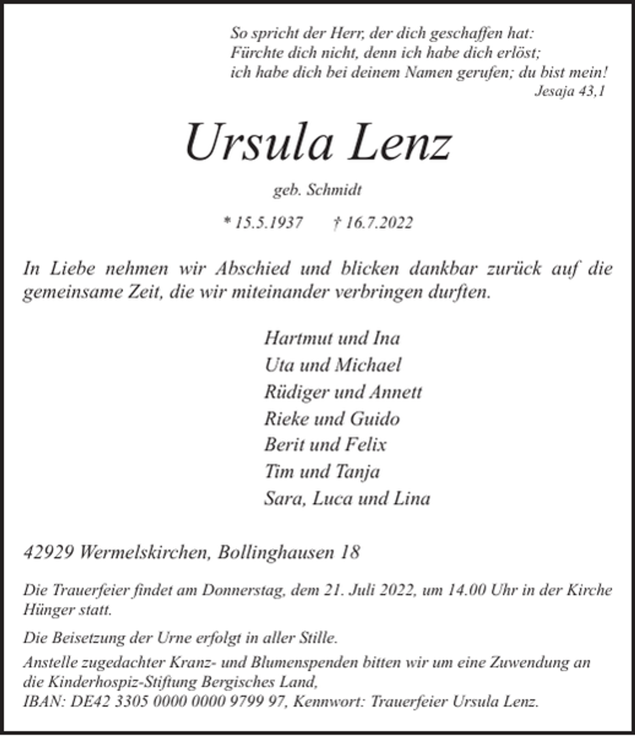 <p>So spricht der Herr, der dich geschaffen hat:<br />Fürchte dich nicht, denn ich habe dich erlöst;<br />ich habe dich bei deinem Namen gerufen; du bist mein!<br />Jesaja 43,1</p><p>Ursula Lenz<br />geb. Schmidt</p><p>* 15.5.1937</p><p>† 16.7.2022</p><p>In Liebe nehmen wir Abschied und blicken dankbar zurück auf die<br />gemeinsame Zeit, die wir miteinander verbringen durften.<br />Hartmut und Ina<br />Uta und Michael<br />Rüdiger und Annett<br />Rieke und Guido<br />Berit und Felix<br />Tim und Tanja<br />Sara, Luca und Lina<br />42929 Wermelskirchen, Bollinghausen 18<br />Die Trauerfeier findet am Donnerstag, dem 21. Juli 2022, um 14.00 Uhr in der Kirche<br />Hünger statt.<br />Die Beisetzung der Urne erfolgt in aller Stille.<br />Anstelle zugedachter Kranz- und Blumenspenden bitten wir um eine Zuwendung an<br />die Kinderhospiz-Stiftung Bergisches Land,<br />IBAN: DE42 3305 9797, Kennwort: Trauerfeier Ursula Lenz.</p>