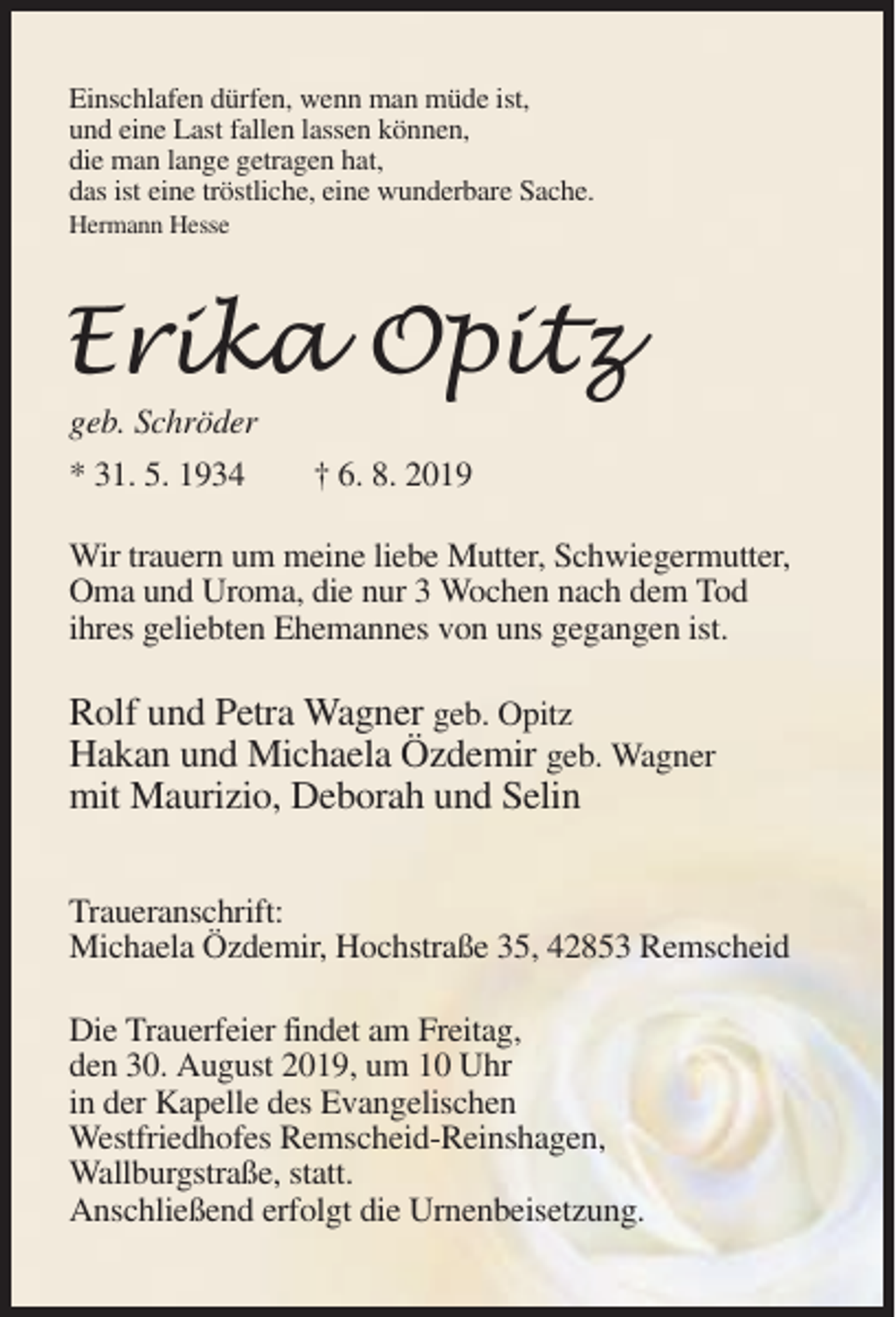 <p>Einschlafen dürfen, wenn man müde ist,<br />und eine Last fallen lassen können,<br />die man lange getragen hat,<br />das ist eine tröstliche, eine wunderbare Sache.<br />Hermann Hesse</p><p>geb. Schröder<br />* 31. 5. 1934</p><p>† 6. 8. 2019</p><p>Wir trauern um meine liebe Mutter, Schwiegermutter,<br />Oma und Uroma, die nur 3 Wochen nach dem Tod<br />ihres geliebten Ehemannes von uns gegangen ist.</p><p>Rolf und Petra Wagner geb. Opitz<br />Hakan und Michaela Özdemir geb. Wagner<br />mit Maurizio, Deborah und Selin<br />Traueranschrift:<br />Michaela Özdemir, Hochstraße 35, 42853 Remscheid<br />Die Trauerfeier findet am Freitag,<br />den 30. August 2019, um 10 Uhr<br />in der Kapelle des Evangelischen<br />Westfriedhofes Remscheid-Reinshagen,<br />Wallburgstraße, statt.<br />Anschließend erfolgt die Urnenbeisetzung.</p>