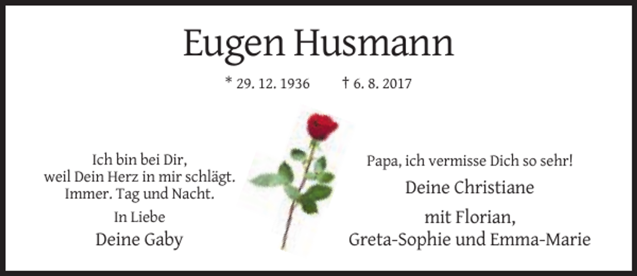 <p>Eugen Husmann<br />* 29. 12. 1936</p><p>Ich bin bei Dir,<br />weil Dein Herz in mir schlägt.<br />Immer. Tag und Nacht.<br />In Liebe</p><p>Deine Gaby</p><p>† 6. 8. 2017</p><p>Papa, ich vermisse Dich so sehr!</p><p>Deine Christiane<br />mit Florian,<br />Greta-Sophie und Emma-Marie</p>