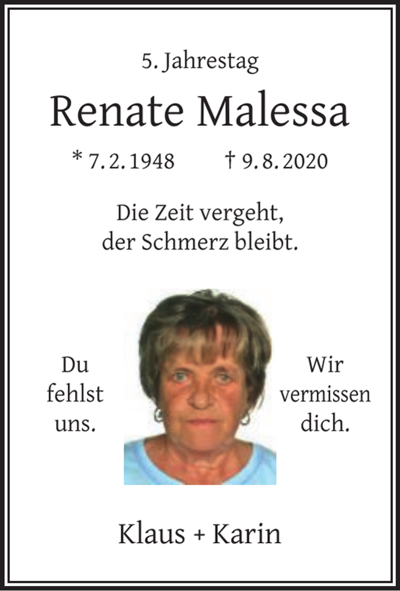 <p>5. Jahrestag</p><p>Renate Malessa<br />* 7. 2. 1948</p><p>† 9. 8. 2020</p><p>Die Zeit vergeht,<br />der Schmerz bleibt.</p><p>Du<br />fehlst<br />uns.</p><p>Wir<br />vermissen<br />dich.</p><p>Klaus + Karin</p>