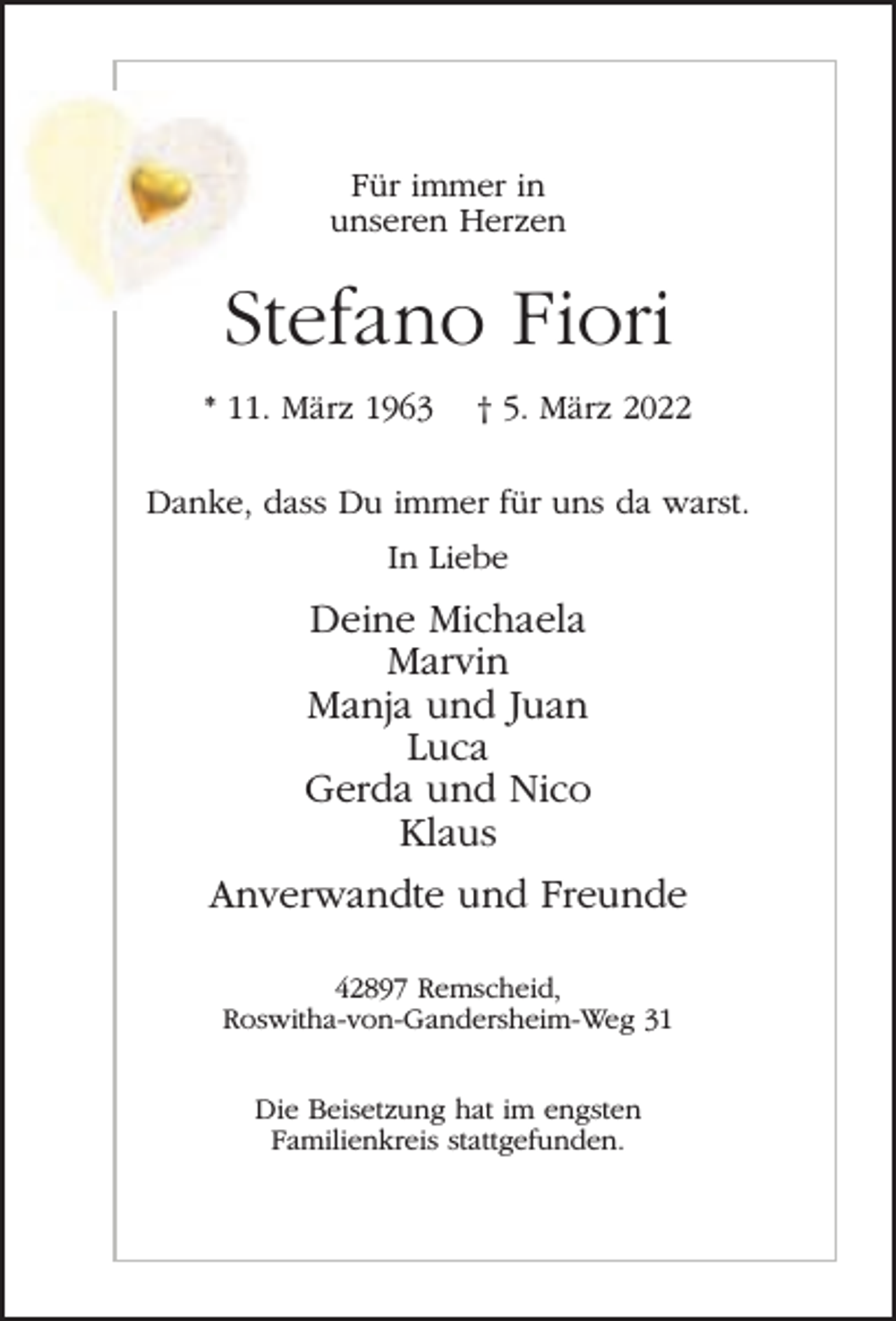 <p>Für immer in<br />unseren Herzen</p><p>Stefano Fiori<br />* 11. März 1963</p><p>† 5. März 2022</p><p>Danke, dass Du immer für uns da warst.<br />In Liebe</p><p>Deine Michaela<br />Marvin<br />Manja und Juan<br />Luca<br />Gerda und Nico<br />Klaus<br />Anverwandte und Freunde<br />42897 Remscheid,<br />Roswitha-von-Gandersheim-Weg 31<br />Die Beisetzung hat im engsten<br />Familienkreis stattgefunden.</p>