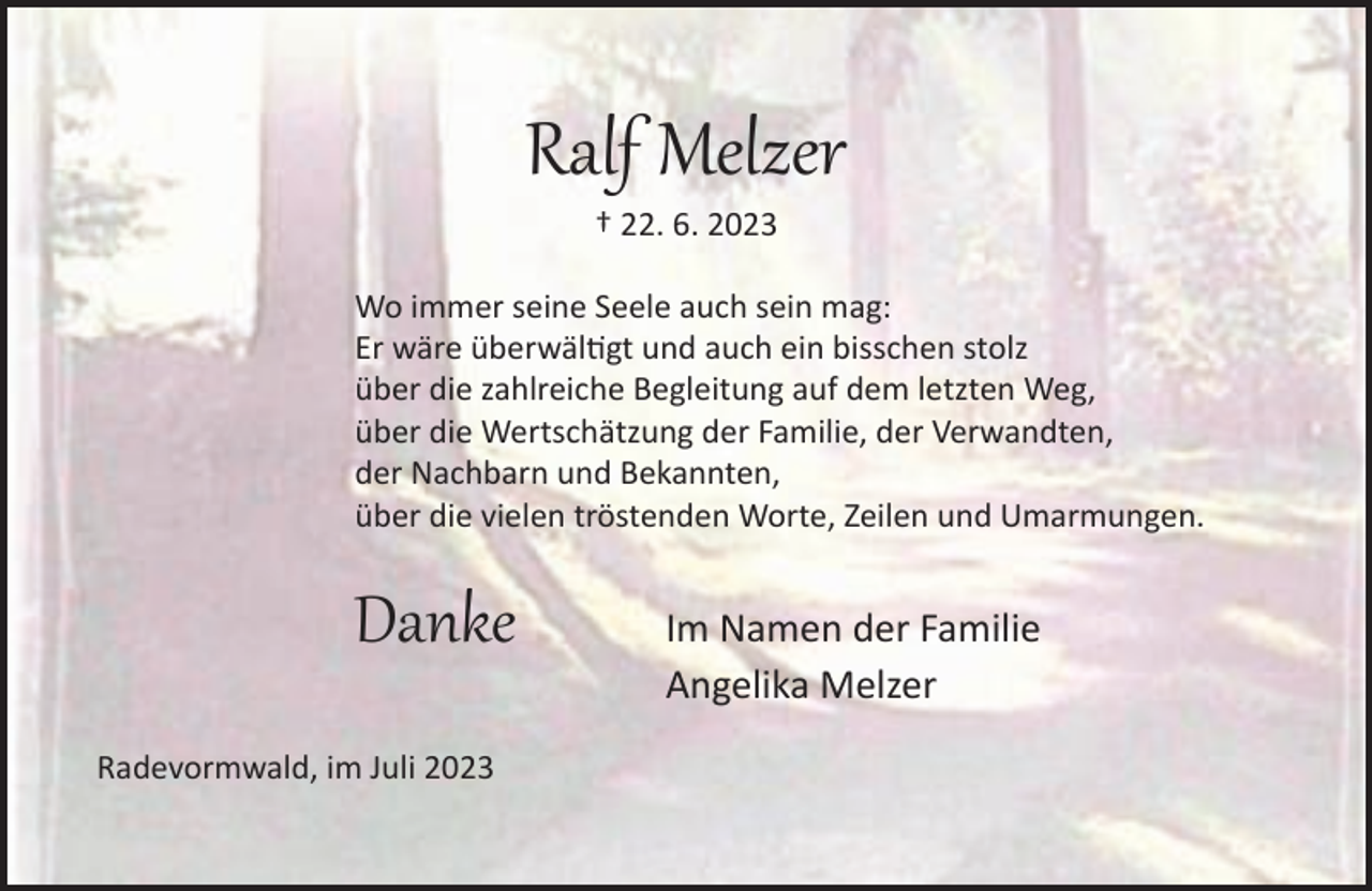 <p>Ralf Melzer<br />† 22. 6. 2023</p><p>Wo immer seine Seele auch sein mag:<br />Er wäre überwältigt und auch ein bisschen stolz<br />über die zahlreiche Begleitung auf dem letzten Weg,<br />über die Wertschätzung der Familie, der Verwandten,<br />der Nachbarn und Bekannten,<br />über die vielen tröstenden Worte, Zeilen und Umarmungen.</p><p>Danke<br />Radevormwald, im Juli 2023</p><p>Im Namen der Familie<br />Angelika Melzer</p>