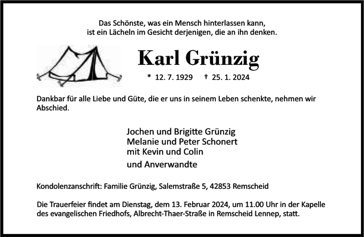 <p>Das Schönste, was ein Mensch hinterlassen kann,<br />ist ein Lächeln im Gesicht derjenigen, die an ihn denken.</p><p>Karl Grünzig<br />* 12. 7. 1929</p><p>† 25. 1. 2024</p><p>Dankbar für alle Liebe und Güte, die er uns in seinem Leben schenkte, nehmen wir<br />Abschied.</p><p>Jochen und Brigi e Grünzig<br />Melanie und Peter Schonert<br />mit Kevin und Colin<br />und Anverwandte<br />Kondolenzanschri : Familie Grünzig, Salemstraße 5, 42853 Remscheid<br />Die Trauerfeier ﬁndet am Dienstag, dem 13. Februar 2024, um 11.00 Uhr in der Kapelle<br />des evangelischen Friedhofs, Albrecht-Thaer-Straße in Remscheid Lennep, sta .</p>