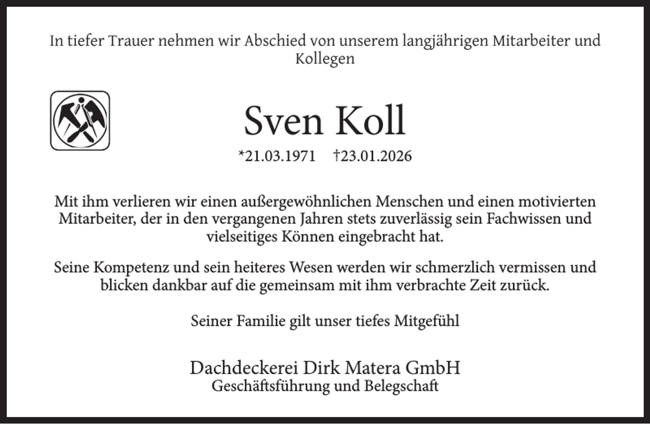 <p>In tiefer Trauer nehmen wir Abschied von unserem langjährigen Mitarbeiter und<br />Kollegen</p>
<p>Sven Koll</p>
<p>*21.03.1971 †23.01.2026<br />Mit ihm verlieren wir einen außergewöhnlichen Menschen und einen motivierten<br />Mitarbeiter, der in den vergangenen Jahren stets zuverlässig sein Fachwissen und<br />vielseitiges Können eingebracht hat.<br />Seine Kompetenz und sein heiteres Wesen werden wir schmerzlich vermissen und<br />blicken dankbar auf die gemeinsam mit ihm verbrachte Zeit zurück.<br />Seiner Familie gilt unser tiefes Mitgefühl</p>
<p>Dachdeckerei Dirk Matera GmbH<br />Geschäftsführung und Belegschaft</p>