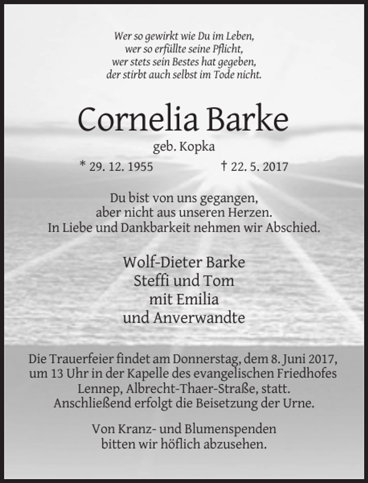 <p>Wer so gewirkt wie Du im Leben,<br />wer so erfüllte seine Pflicht,<br />wer stets sein Bestes hat gegeben,<br />der stirbt auch selbst im Tode nicht.</p><p>Cornelia Barke<br />geb. Kopka<br />* 29. 12. 1955<br />† 22. 5. 2017<br />Du bist von uns gegangen,<br />aber nicht aus unseren Herzen.<br />In Liebe und Dankbarkeit nehmen wir Abschied.</p><p>Wolf-Dieter Barke<br />Steffi und Tom<br />mit Emilia<br />und Anverwandte<br />Die Trauerfeier findet am Donnerstag, dem 8. Juni 2017,<br />um 13 Uhr in der Kapelle des evangelischen Friedhofes<br />Lennep, Albrecht-Thaer-Straße, statt.<br />Anschließend erfolgt die Beisetzung der Urne.<br />Von Kranz- und Blumenspenden<br />bitten wir höflich abzusehen.</p>