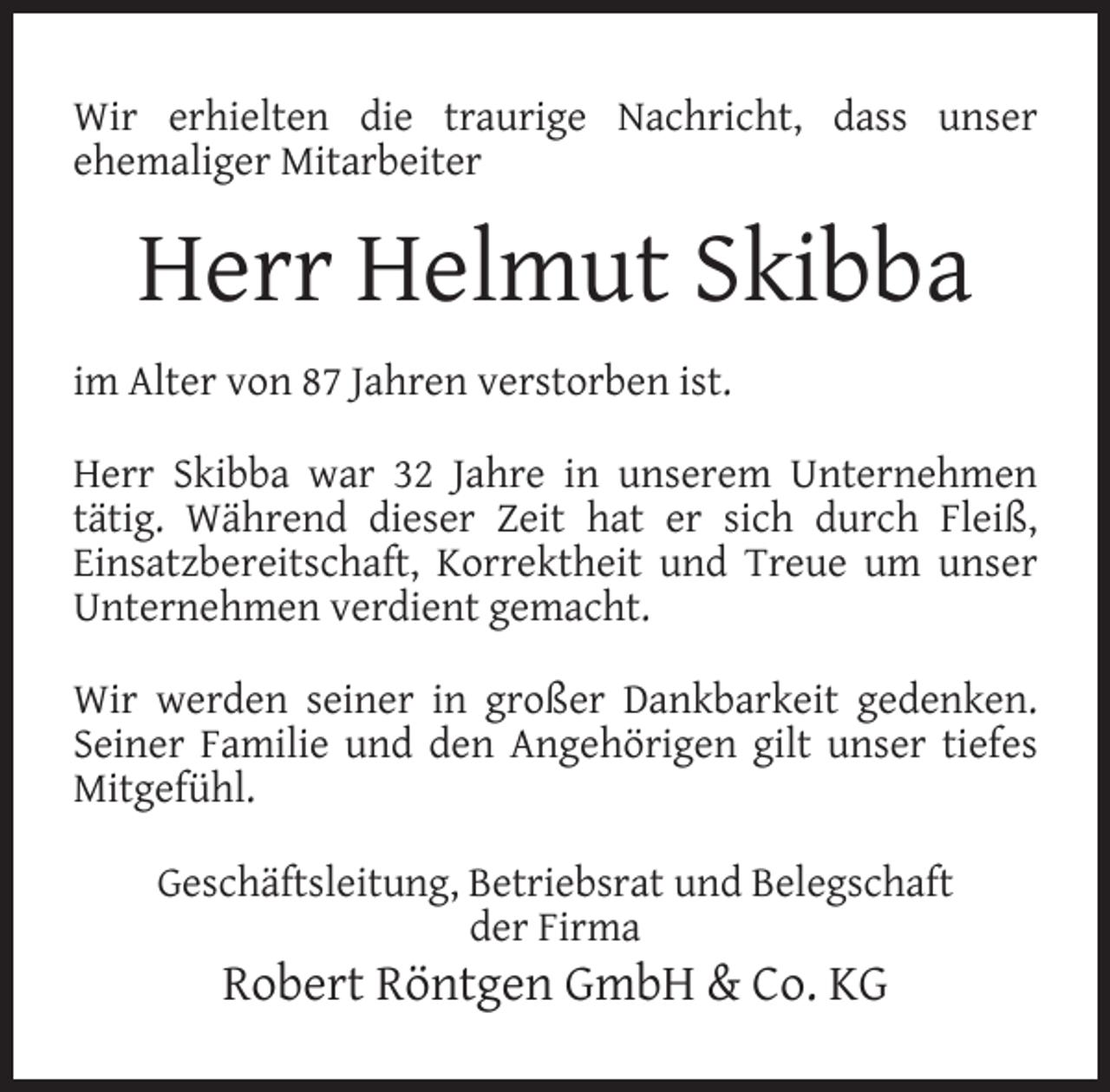 <p>Wir erhielten die traurige Nachricht, dass unser<br />ehemaliger Mitarbeiter</p><p>Herr Helmut Skibba<br />im Alter von 87 Jahren verstorben ist.<br />Herr Skibba war 32 Jahre in unserem Unternehmen<br />tätig. Während dieser Zeit hat er sich durch Fleiß,<br />Einsatzbereitschaft, Korrektheit und Treue um unser<br />Unternehmen verdient gemacht.<br />Wir werden seiner in großer Dankbarkeit gedenken.<br />Seiner Familie und den Angehörigen gilt unser tiefes<br />Mitgefühl.<br />Geschäftsleitung, Betriebsrat und Belegschaft<br />der Firma</p><p>Robert Röntgen GmbH &amp; Co. KG</p>