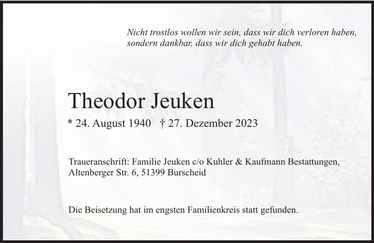<p>Nicht trostlos wollen wir sein, dass wir dich verloren haben,<br />sondern dankbar, dass wir dich gehabt haben.</p><p>Theodor Jeuken<br />* 24. August 1940 † 27. Dezember 2023<br />Traueranschrift: Familie Jeuken c/o Kuhler &amp; Kaufmann Bestattungen,<br />Altenberger Str. 6, 51399 Burscheid</p><p>Die Beisetzung hat im engsten Familienkreis statt gefunden.</p>