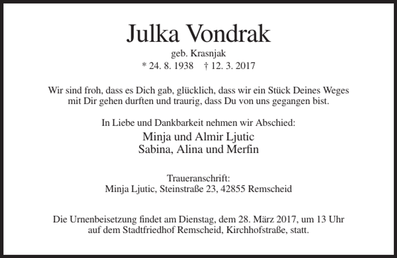 <p>Julka Vondrak<br />geb. Krasnjak<br />* 24. 8. 1938 † 12. 3. 2017<br />Wir sind froh, dass es Dich gab, glücklich, dass wir ein Stück Deines Weges<br />mit Dir gehen durften und traurig, dass Du von uns gegangen bist.<br />In Liebe und Dankbarkeit nehmen wir Abschied:</p><p>Minja und Almir Ljutic<br />Sabina, Alina und Merfin<br />Traueranschrift:<br />Minja Ljutic, Steinstraße 23, 42855 Remscheid<br />Die Urnenbeisetzung findet am Dienstag, dem 28. März 2017, um 13 Uhr<br />auf dem Stadtfriedhof Remscheid, Kirchhofstraße, statt.</p>
