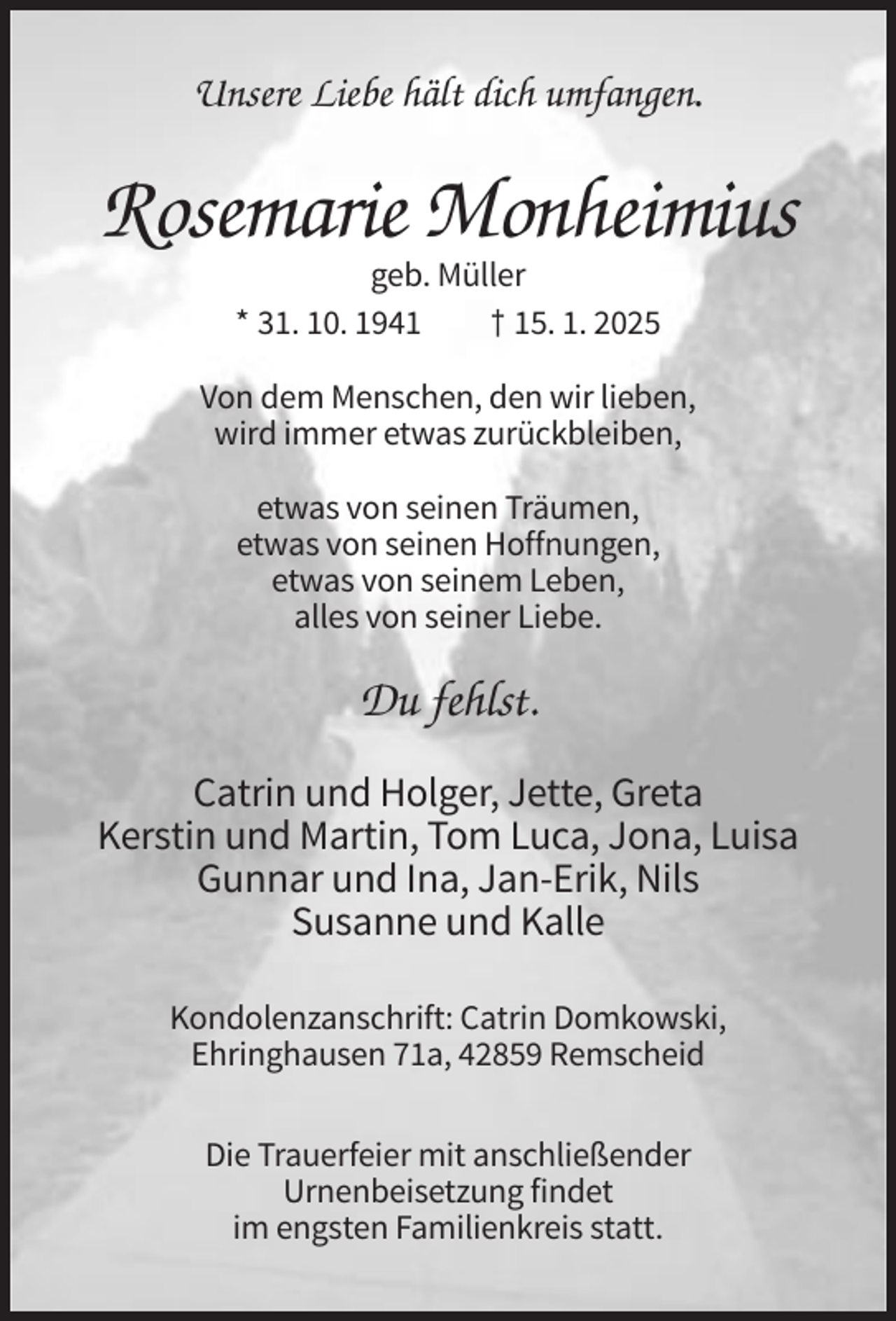 <p>Unsere Liebe hält dich umfangen.</p><p>Rosemarie Monheimius<br />geb. Müller<br />* 31. 10. 1941<br />† 15. 1. 2025<br />Von dem Menschen, den wir lieben,<br />wird immer etwas zurückbleiben,<br />etwas von seinen Träumen,<br />etwas von seinen Hoffnungen,<br />etwas von seinem Leben,<br />alles von seiner Liebe.</p><p>Du fehlst.<br />Catrin und Holger, Jette, Greta<br />Kerstin und Martin, Tom Luca, Jona, Luisa<br />Gunnar und Ina, Jan-Erik, Nils<br />Susanne und Kalle<br />Kondolenzanschrift: Catrin Domkowski,<br />Ehringhausen 71a, 42859 Remscheid<br />Die Trauerfeier mit anschließender<br />Urnenbeisetzung findet<br />im engsten Familienkreis statt.</p>