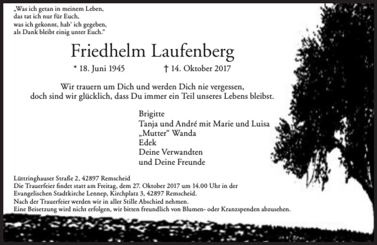 <p>„Was ich getan in meinem Leben,<br />das tat ich nur für Euch,<br />was ich gekonnt, hab‘ ich gegeben,<br />als Dank bleibt einig unter Euch.“</p><p>Friedhelm Laufenberg<br />* 18. Juni 1945</p><p>† 14. Oktober 2017</p><p>Wir trauern um Dich und werden Dich nie vergessen,<br />doch sind wir glücklich, dass Du immer ein Teil unseres Lebens bleibst.<br />Brigitte<br />Tanja und André mit Marie und Luisa<br />„Mutter“ Wanda<br />Edek<br />Deine Verwandten<br />und Deine Freunde<br />Lüttringhauser Straße 2, 42897 Remscheid<br />Die Trauerfeier findet statt am Freitag, dem 27. Oktober 2017 um 14.00 Uhr in der<br />Evangelischen Stadtkirche Lennep, Kirchplatz 3, 42897 Remscheid.<br />Nach der Trauerfeier werden wir in aller Stille Abschied nehmen.<br />Eine Beisetzung wird nicht erfolgen, wir bitten freundlich von Blumen- oder Kranzspenden abzusehen.</p>
