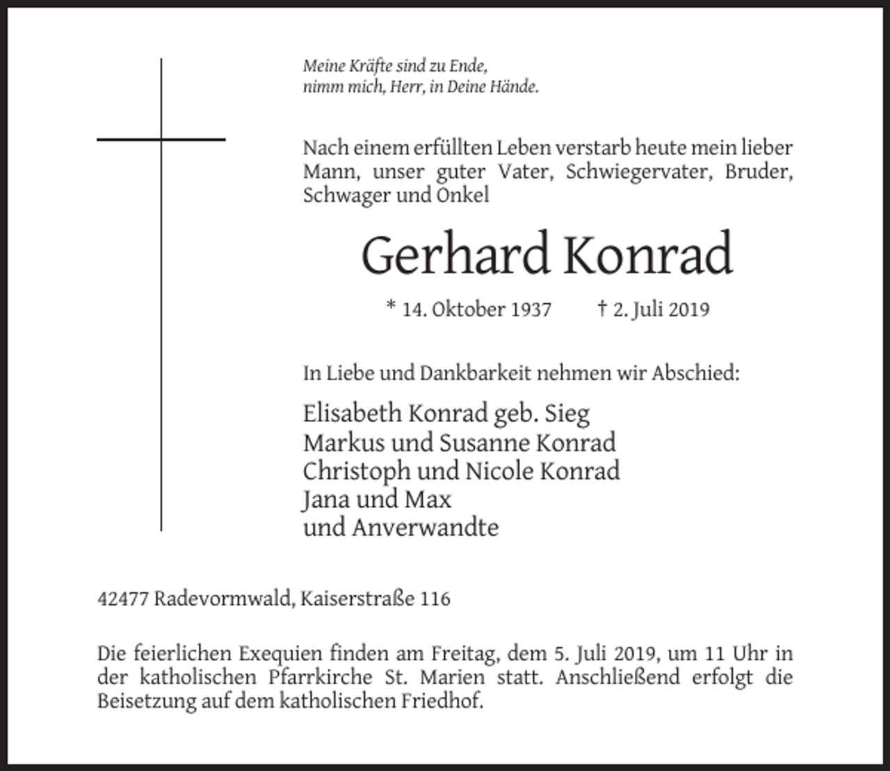 <p>Meine Kräfte sind zu Ende,<br />nimm mich, Herr, in Deine Hände.</p><p>Nach einem erfüllten Leben verstarb heute mein lieber<br />Mann, unser guter Vater, Schwiegervater, Bruder,<br />Schwager und Onkel</p><p>Gerhard Konrad<br />* 14. Oktober 1937</p><p>† 2. Juli 2019</p><p>In Liebe und Dankbarkeit nehmen wir Abschied:</p><p>Elisabeth Konrad geb. Sieg<br />Markus und Susanne Konrad<br />Christoph und Nicole Konrad<br />Jana und Max<br />und Anverwandte<br />42477 Radevormwald, Kaiserstraße 116<br />Die feierlichen Exequien finden am Freitag, dem 5. Juli 2019, um 11 Uhr in<br />der katholischen Pfarrkirche St. Marien statt. Anschließend erfolgt die<br />Beisetzung auf dem katholischen Friedhof.</p>