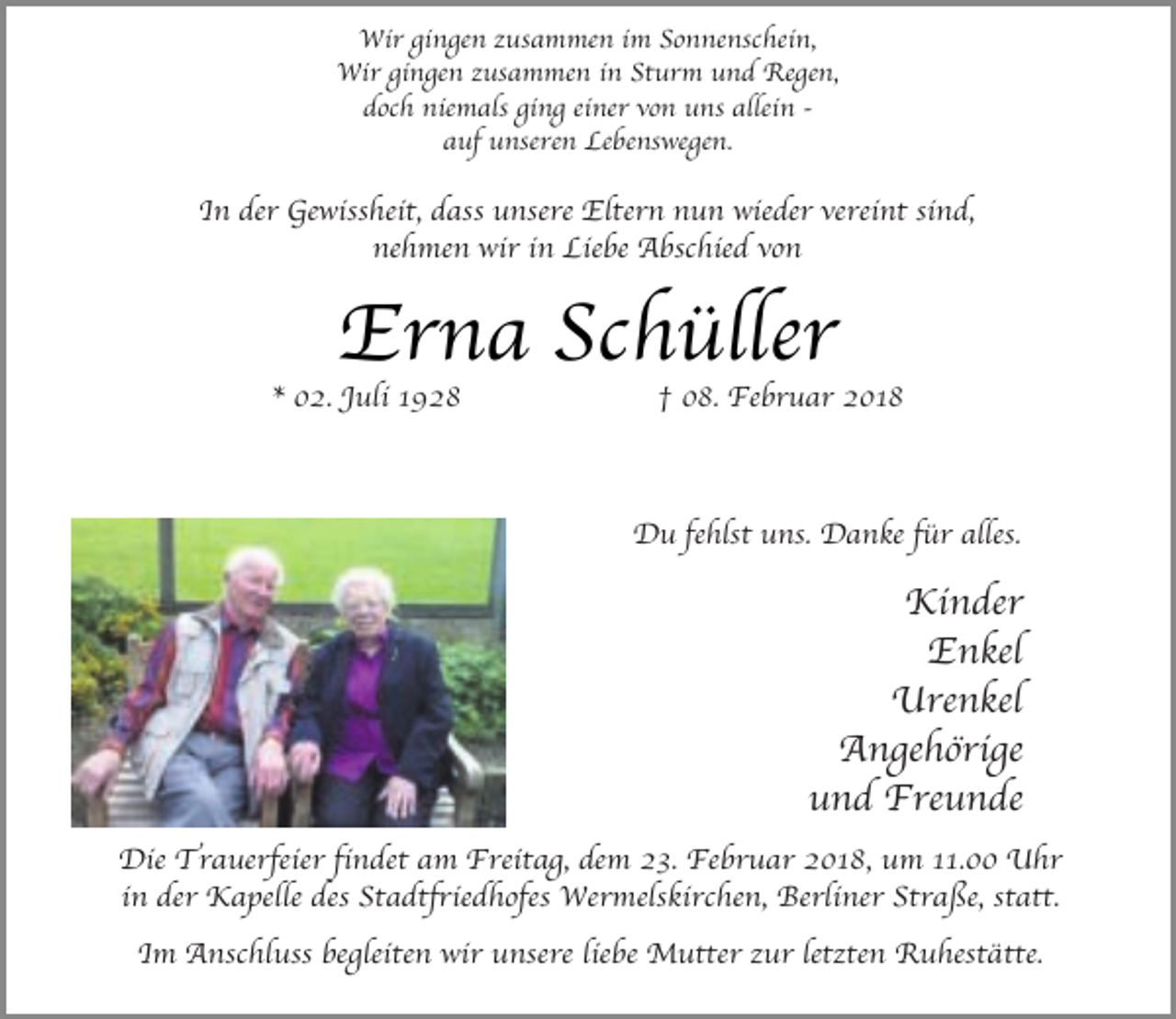 <p>Wir gingen zusammen im Sonnenschein,<br />Wir gingen zusammen in Sturm und Regen,<br />doch niemals ging einer von uns allein auf unseren Lebenswegen.</p><p>In der Gewissheit, dass unsere Eltern nun wieder vereint sind,<br />nehmen wir in Liebe Abschied von</p><p>Erna Schüller</p><p>* 02. Juli 1928</p><p>† 08. Februar 2018</p><p>Du fehlst uns. Danke für alles.</p><p>Kinder<br />Enkel<br />Urenkel<br />Angehörige<br />und Freunde<br />Die Trauerfeier findet am Freitag, dem 23. Februar 2018, um 11.00 Uhr<br />in der Kapelle des Stadtfriedhofes Wermelskirchen, Berliner Straße, statt.<br />Im Anschluss begleiten wir unsere liebe Mutter zur letzten Ruhestätte.</p>