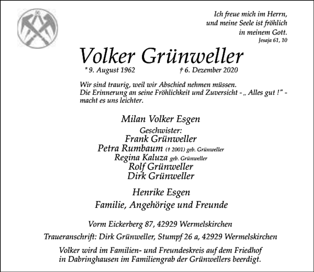 <p>Ich freue mich im Herrn,<br />und meine Seele ist fröhlich<br />in meinem Gott.</p><p>Volker Grünweller<br />* 9. August 1962</p><p>Jesaja 61, 10</p><p>† 6. Dezember 2020</p><p>Wir sind traurig, weil wir Abschied nehmen müssen.<br />Die Erinnerung an seine Fröhlichkeit und Zuversicht - ,, Alles gut !" macht es uns leichter.</p><p>Milan Volker Esgen<br />Geschwister:</p><p>Frank Grünweller<br />Petra Rumbaum († 2001) geb. Grünweller<br />Regina Kaluza geb. Grünweller</p><p>Rolf Grünweller<br />Dirk Grünweller</p><p>Henrike Esgen<br />Familie, Angehörige und Freunde<br />Vorm Eickerberg 87, 42929 Wermelskirchen<br />Traueranschrift: Dirk Grünweller, Stumpf 26 a, 42929 Wermelskirchen<br />Volker wird im Familien- und Freundeskreis auf dem Friedhof<br />in Dabringhausen im Familiengrab der Grünwellers beerdigt.</p>