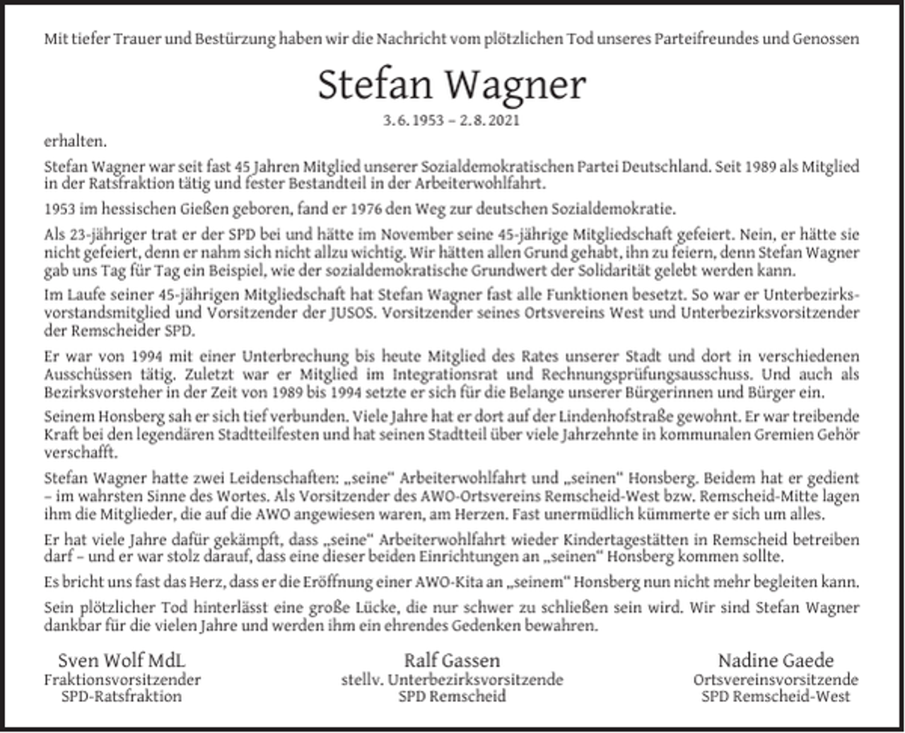 <p>Mit tiefer Trauer und Bestürzung haben wir die Nachricht vom plötzlichen Tod unseres Parteifreundes und Genossen</p><p>Stefan Wagner</p><p>3. 6. 1953 – 2. 8. 2021<br />erhalten.<br />Stefan Wagner war seit fast 45 Jahren Mitglied unserer Sozialdemokratischen Partei Deutschland. Seit 1989 als Mitglied<br />in der Ratsfraktion tätig und fester Bestandteil in der Arbeiterwohlfahrt.<br />1953 im hessischen Gießen geboren, fand er 1976 den Weg zur deutschen Sozialdemokratie.<br />Als 23-jähriger trat er der SPD bei und hätte im November seine 45-jährige Mitgliedschaft gefeiert. Nein, er hätte sie<br />nicht gefeiert, denn er nahm sich nicht allzu wichtig. Wir hätten allen Grund gehabt, ihn zu feiern, denn Stefan Wagner<br />gab uns Tag für Tag ein Beispiel, wie der sozialdemokratische Grundwert der Solidarität gelebt werden kann.<br />Im Laufe seiner 45-jährigen Mitgliedschaft hat Stefan Wagner fast alle Funktionen besetzt. So war er Unterbezirksvorstandsmitglied und Vorsitzender der JUSOS. Vorsitzender seines Ortsvereins West und Unterbezirksvorsitzender<br />der Remscheider SPD.<br />Er war von 1994 mit einer Unterbrechung bis heute Mitglied des Rates unserer Stadt und dort in verschiedenen<br />Ausschüssen tätig. Zuletzt war er Mitglied im Integrationsrat und Rechnungsprüfungsausschuss. Und auch als<br />Bezirksvorsteher in der Zeit von 1989 bis 1994 setzte er sich für die Belange unserer Bürgerinnen und Bürger ein.<br />Seinem Honsberg sah er sich tief verbunden. Viele Jahre hat er dort auf der Lindenhofstraße gewohnt. Er war treibende<br />Kraft bei den legendären Stadtteilfesten und hat seinen Stadtteil über viele Jahrzehnte in kommunalen Gremien Gehör<br />verschafft.<br />Stefan Wagner hatte zwei Leidenschaften: „seine“ Arbeiterwohlfahrt und „seinen“ Honsberg. Beidem hat er gedient<br />– im wahrsten Sinne des Wortes. Als Vorsitzender des AWO-Ortsvereins Remscheid-West bzw. Remscheid-Mitte lagen<br />ihm die Mitglieder, die auf die AWO angewiesen waren, am Herzen. Fast unermüdlich kümmerte er sich um alles.<br />Er hat viele Jahre dafür gekämpft, dass „seine“ Arbeiterwohlfahrt wieder Kindertagestätten in Remscheid betreiben<br />darf – und er war stolz darauf, dass eine dieser beiden Einrichtungen an „seinen“ Honsberg kommen sollte.<br />Es bricht uns fast das Herz, dass er die Eröffnung einer AWO-Kita an „seinem“ Honsberg nun nicht mehr begleiten kann.<br />Sein plötzlicher Tod hinterlässt eine große Lücke, die nur schwer zu schließen sein wird. Wir sind Stefan Wagner<br />dankbar für die vielen Jahre und werden ihm ein ehrendes Gedenken bewahren.</p><p>Sven Wolf MdL</p><p>Fraktionsvorsitzender<br />SPD-Ratsfraktion</p><p>Ralf Gassen</p><p>stellv. Unterbezirksvorsitzende<br />SPD Remscheid</p><p>Nadine Gaede</p><p>Ortsvereinsvorsitzende<br />SPD Remscheid-West</p>