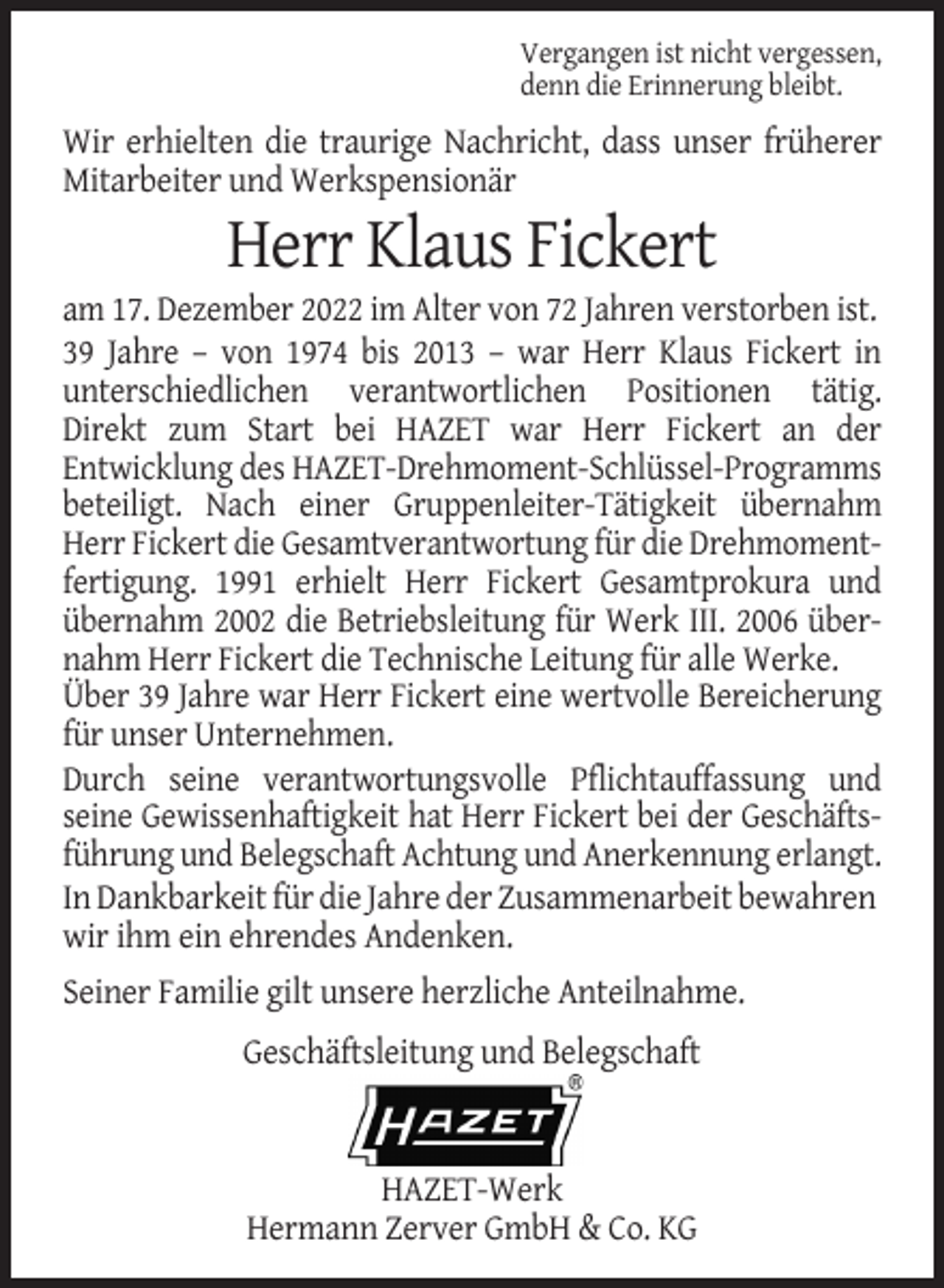 <p>Vergangen ist nicht vergessen,<br />denn die Erinnerung bleibt.</p><p>Wir erhielten die traurige Nachricht, dass unser früherer<br />Mitarbeiter und Werkspensionär</p><p>Herr Klaus Fickert<br />am 17. Dezember 2022 im Alter von 72 Jahren verstorben ist.<br />39 Jahre – von 1974 bis 2013 – war Herr Klaus Fickert in<br />unterschiedlichen verantwortlichen Positionen tätig.<br />Direkt zum Start bei HAZET war Herr Fickert an der<br />Entwicklung des HAZET-Drehmoment-Schlüssel-Programms<br />beteiligt. Nach einer Gruppenleiter-Tätigkeit übernahm<br />Herr Fickert die Gesamtverantwortung für die Drehmomentfertigung. 1991 erhielt Herr Fickert Gesamtprokura und<br />übernahm 2002 die Betriebsleitung für Werk III. 2006 übernahm Herr Fickert die Technische Leitung für alle Werke.<br />Über 39 Jahre war Herr Fickert eine wertvolle Bereicherung<br />für unser Unternehmen.<br />Durch seine verantwortungsvolle Pflichtauffassung und<br />seine Gewissenhaftigkeit hat Herr Fickert bei der Geschäftsführung und Belegschaft Achtung und Anerkennung erlangt.<br />In Dankbarkeit für die Jahre der Zusammenarbeit bewahren<br />wir ihm ein ehrendes Andenken.<br />Seiner Familie gilt unsere herzliche Anteilnahme.<br />Geschäftsleitung und Belegschaft</p><p>HAZET-Werk<br />Hermann Zerver GmbH &amp; Co. KG</p>