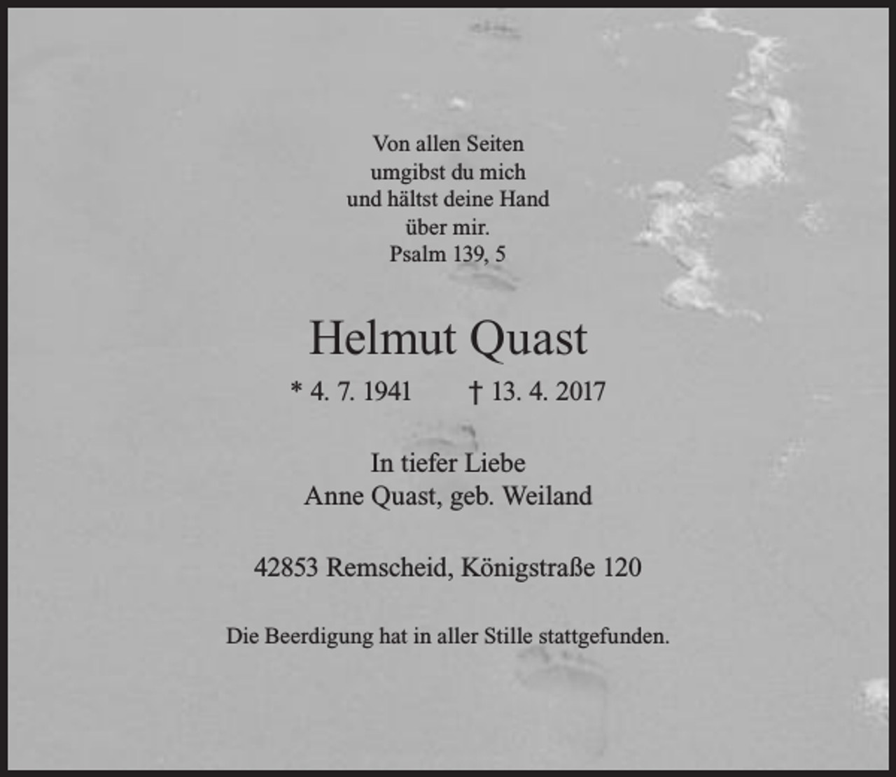<p>Von allen Seiten<br />umgibst du mich<br />und hältst deine Hand<br />über mir.<br />Psalm 139, 5</p><p>Helmut Quast<br />* 4. 7. 1941</p><p>† 13. 4. 2017</p><p>In tiefer Liebe<br />Anne Quast, geb. Weiland<br />42853 Remscheid, Königstraße 120<br />Die Beerdigung hat in aller Stille stattgefunden.</p>