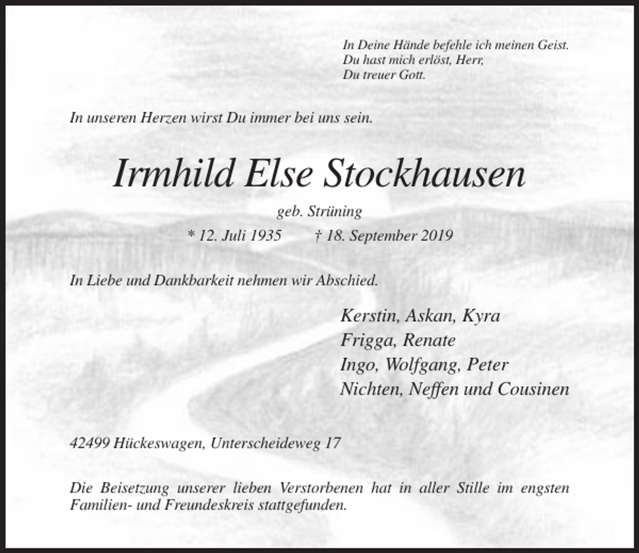 <p>In Deine Hände befehle ich meinen Geist.<br />Du hast mich erlöst, Herr,<br />Du treuer Gott.</p><p>In unseren Herzen wirst Du immer bei uns sein.</p><p>Irmhild Else Stockhausen<br />geb. Strüning<br />* 12. Juli 1935<br />† 18. September 2019<br />In Liebe und Dankbarkeit nehmen wir Abschied.</p><p>Kerstin, Askan, Kyra<br />Frigga, Renate<br />Ingo, Wolfgang, Peter<br />Nichten, Neffen und Cousinen<br />42499 Hückeswagen, Unterscheideweg 17<br />Die Beisetzung unserer lieben Verstorbenen hat in aller Stille im engsten<br />Familien- und Freundeskreis stattgefunden.</p>