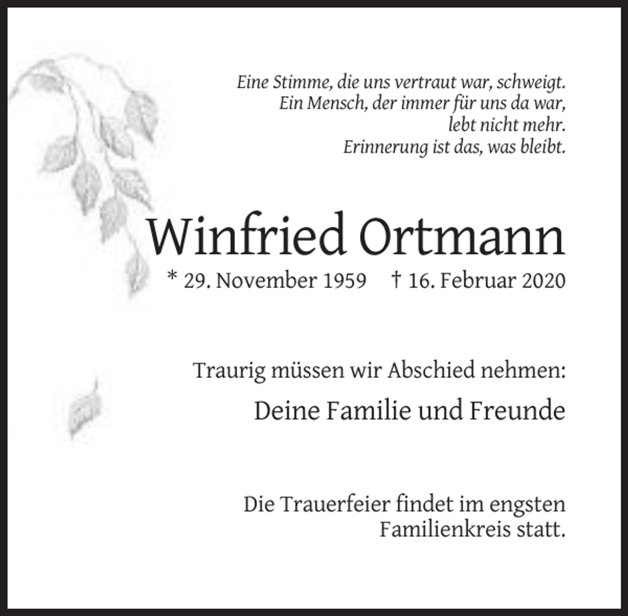<p>Eine Stimme, die uns vertraut war, schweigt.<br />Ein Mensch, der immer für uns da war,<br />lebt nicht mehr.<br />Erinnerung ist das, was bleibt.</p><p>Winfried Ortmann<br />* 29. November 1959 † 16. Februar 2020</p><p>Traurig müssen wir Abschied nehmen:</p><p>Deine Familie und Freunde</p><p>Die Trauerfeier findet im engsten<br />Familienkreis statt.</p>